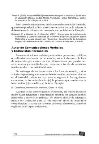 118 Universidad Pedagógica Experimental Libertador
Torres,A. (1997). Proyecto MATED [Material educativo para la enseñanza de la Física
en Educación Básica y Media]. Mérida, Venezuela: Parque Tecnológico, Centro
de Innovación Tecnológica de la ULA.
En el caso de materiales no publicados o de circulación limitada,
que sólo se pueden localizar directamente con el autor, la referencia
debe contener la información necesaria para su búsqueda. Ejemplo:
Cirigliano, Z. y Morales, M. C. (Coords.). (1997). Apoyos para la enseñanza de
Matemáticas y Ciencias Naturales en la Primera Etapa de Educación Básica
[Materiales y juegos educativos]. (Disponible: Departamento de Educación
Integral, Escuela de Educación, Universidad Católica Andrés Bello, Caracas]
Autor de Comunicaciones Verbales
y Entrevistas Personales
Las comunicaciones verbales y entrevistas personales, recibidas
o realizadas en el contexto del estudio, no se incluyen en la lista
de referencias por cuanto no son informaciones que puedan ser
recuperadas y consultadas por terceros, a través de servicios
institucionales o por solicitud al autor.
Sin embargo, de ser importantes a los fines del estudio, o si lo
autoriza la persona que suministra la información, pueden ser citadas
en el texto del trabajo, en cuyo caso se registrarán los siguientes
elementos, en formato de cita: (a) la persona que suministra la
información, (b) el medio y (c) la fecha. Ejemplo:
(C. Castellanos, conversación telefónica, Enero 18, 1998)
Además de las conversaciones telefónicas, del mismo modo se
podrá hacer referencia a información obtenida en conversaciones
personales y entrevistas grabadas. Un sistema similar de referencia
puede ser utilizado para la información obtenida mediante
comunicación a través de sistemas de correo electrónico, como se
explicará en el capítulo siguiente.
 