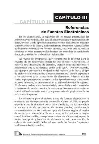 119
Manual de Trabajos de Grado de Especialización y Maestría...
Referencias
de Fuentes Electrónicas
CAPÍTULO III
CAPÍTULO III
En los últimos años, la expansión de los medios informáticos ha
abierto nuevas posibilidades para el almacenamiento y recuperación de
libros, revistas y todo tipo de documentos escritos digitalizados, así como
también archivos de video y audio en formato electrónico. Además de las
tradicionales referencias en formato impreso, cada vez más se realizan
consultas en redes internacionales (Internet por ejemplo) y en servicios de
datos, documentación y bibliotecas digitalizadas.
Al revisar las propuestas que circulan por la Internet para el
registro de las referencias obtenidas por medios electrónicos, se
observa una diversidad de criterios, incluso entre instituciones y
académicos que se adhieren al estilo de la APA. No hay acuerdo,
por ejemplo, en cuanto a los detalles del registro de la fecha, el tipo
de archivo y su localización; tampoco, en cuanto al uso del espaciado
y los caracteres para la separación de elementos. Además, existen
variadas propuestas para sistematizar los tipos de recursos y modos de
acceso a la fuente, las cuales resultan en estilos diferentes de registro.
Finalmente, no hay acuerdo acerca de la necesidad y modo de señalar
la extensión de los documentos de texto y mucho menos cómo registrar
la ubicación de una cita textual, ya que no existe la paginación de las
referencias impresas.
La normativa para el registro y cita de fuentes electrónicas se
encuentra en pleno proceso de desarrollo. Como la UPEL no puede
esperar a que la situación descrita se clarifique,  se ha procedido
a la elaboración de un conjunto de normas propias, basadas en la
sistematización de los distintos tipos de fuentes según el medio
de acceso y su naturaleza. En esta tarea, se ha buscado la mayor
simplificación posible, pero preservando el detalle requerido para la
mejor descripción y localización del material, así como también, la
coherencia con el estilo de las referencias de las Fuentes Impresas y
las Fuentes Audiovisuales.
 