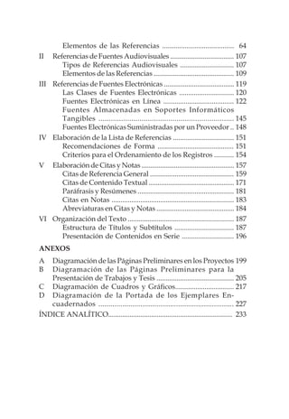 64
107
107
109
119
120
122
145
148
151
151
154
157
159
171
181
183
184
187
187
196
199
205
217
227
233
Elementos de las Referencias ......................................
II	 Referencias de Fuentes Audiovisuales .....................................
Tipos de Referencias Audiovisuales ..............................
Elementos de las Referencias .............................................
III	 Referencias de Fuentes Electrónicas ........................................
Las Clases de Fuentes Electrónicas ..............................
Fuentes Electrónicas en Línea ......................................
Fuentes Almacenadas en Soportes Informáticos
Tangibles ..................................................................
Fuentes Electrónicas Suministradas por un Proveedor ..
IV	 Elaboración de la Lista de Referencias ..................................
Recomendaciones de Forma .........................................
Criterios para el Ordenamiento de los Registros ...........
V 	 Elaboración de Citas y Notas ......................................................
Citas de Referencia General ...............................................
Citas de Contenido Textual ................................................
Paráfrasis y Resúmenes ......................................................
Citas en Notas ....................................................................
Abreviaturas en Citas y Notas ............................................
VI	 Organización del Texto ...........................................................
Estructura de Títulos y Subtítulos .................................
Presentación de Contenidos en Serie .............................
ANEXOS
A	 Diagramación de las Páginas Preliminares en los Proyectos
B	 Diagramación de las Páginas Preliminares para la
Presentación de Trabajos y Tesis ...........................................
C	 Diagramación de Cuadros y Gráficos................................
D	 Diagramación de la Portada de los Ejemplares En-
cuadernados ....................................................................
ÍNDICE ANALÍTICO.....................................................................
 