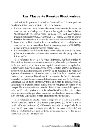 120 Universidad Pedagógica Experimental Libertador
Las Clases de Fuentes Electrónicas
A los fines del presente Manual, las Fuentes Electrónicas se pueden
clasificar en tres clases, según el medio de acceso.
1. 	 Las de acceso en línea, que se obtienen directamente de redes de
servidores a través de protocolos como los siguientes: World Wide
Web (conocido en español como Páginas o Sitios Web y abreviadas
mediante las siglas www.), Gopher, FTP, Telnet y Usenet, así como
también las obtenidas a través de servicios de correo electrónico.
2. 	 Los archivos digitalizados de texto, audio o video no alojados en
servidores, que se consultan desde discos compactos (CD-ROM),
discos duros, disquetes y cintas magnéticas.
3. 	 Las consultadas en bases de datos localizadas en una institución
y las suministradas por servicios comerciales de búsqueda de
información.
Las referencias de las Fuentes Impresas, Audiovisuales y
Electrónicas tienen características en común, de modo que lo esencial
de la normativa descrita en los capítulos anteriores es aplicable
también a los materiales almacenados y obtenidos a través de medios
electrónicos. Las diferencias se derivan de la necesidad de registrar
algunos elementos adicionales para identificar la naturaleza del
material, así como también el medio de acceso a la fuente. Además,
los archivos electrónicos son modificados con mucha más facilidad y
velocidad que un texto impreso, y tanto el medio de acceso, como la
ubicación del material en los servidores en red, pueden variar en el
tiempo. Estas características también determinan que se deba aportar
información más precisa acerca de la localización de las referencias,
como para permitir que otras personas puedan tener acceso a ellas,
bien sea para verificarlas o para utilizarlas en sus trabajos.
Las referencias electrónicas comprenden cinco elementos
fundamentales: (a) el o los autores principales; (b) la fecha de la
producción del material; (c) el título del material, acompañado de la
información que fuere necesaria para identificar su naturaleza; (d) los
datos de publicación, según los tipos de referencias; y (e) los datos
necesarios para su localización.
 