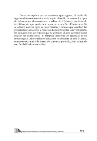 121
Manual de Trabajos de Grado de Especialización y Maestría...
Como se explica en las secciones que siguen, el modo de
registro de estos elementos varía según el medio de acceso, los tipos
de información almacenada en medios electrónicos y los datos de
identificación que contiene el material a reseñar. Como cada día
se añaden nuevos tipos de información y medios que amplían las
posibilidades de acceso y recursos disponibles para la investigación,
las convenciones de registro que se exponen en este capítulo nunca
podrán ser exhaustivas, ni tampoco deberían ser aplicadas de un
modo rígido. Ante cualquier situación no prevista en este Manual,
se recomienda tomar la norma del caso más parecido, para adaptarla
con flexibilidad y creatividad.    
 