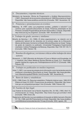 123
Manual de Trabajos de Grado de Especialización y Maestría...
4. 	 Documentos y reportes técnicos:
Ministerio de Hacienda, Oficina de Programación y Análisis Macroeconómico.
(1997). Desempeño de la economía venezolana en 1996 [Documento en línea].
Disponible: http://www.analítica.com/bit.htm [Consulta: 1997, Noviembre 15]
5. 	 Ponencias y presentaciones en eventos:
Kliksberg, B. (1997, Julio). Los programas sociales, ¿paliativo o solución?: Los
caminos para superarla [Documento en línea]. Ponencia presentada en las
Primeras Jornadas Programáticas deAcción Democrática, Caracas. Disponible:
http://www.ad.org.ve/ programa/ [Consulta: 1997, Noviembre 28]
6. Trabajos de grado, ascenso y similares:
Briceño de Sánchez, I. M. (1996). El clima organizacional y su relación con la
satisfacción laboral de los docentes de la primera etapa de la Educación
Básica del Municipio Carrizal en el Estado Miranda [Resumen en línea]. Trabajo
de grado de maestría no publicado, Universidad Pedagógica Experimental
Libertador, Instituto Pedagógico de Maracay. Disponible: http://150.187.145.11/
[Consulta: 1998, Febrero 19]
7. 	 Reseñas divulgativas y revisiones críticas sobre trabajos de otros
autores:
Bussanich, J. (1997) [Revisión de Nicholas of Cusa on Wisdon and Knowledge, de
J. Hopkins]. Bryn Mawr Medieval Review [Revista en línea], 2(1). Disponible:
gopher://gopher.lib.virginia.edu:70/00/alpha/bmmr/v97/97-2-1 [Consulta: 1998,
Febrero 22]
8. 	 Trabajos no publicados en medios impresos:
Ávila, F. (1997). Las nuevas tecnologías de la información como herramientas para los
profesores universitarios [Documento en línea]. Disponible: http://www.geocities.
com/ Athens/Acropolis/6708/info1.html [Consulta: 1997, Noviembre 5]
9. 	 Bases de datos y estadísticas:
OCEI. (1998, Enero 15). Resumen estadístico: Población total por sexo, 1990-2010
[Datos en línea]. En OCEI: Proyecciones de población. Disponible: http://www.
ocei.gov.ve/ proypob/proyec/eppc1.htm [Consulta: 1998, Febrero 20]
10. 	Fuentes de tipo legal:
Ley Federal de Educación de la Nación Argentina (No. 24.195). (1993, Abril 14).
[Transcripción en línea]. Disponible: http://www.mcye.gov.ar/index1.html
[Consulta: 1998, Enero 25]
Reglamento del Decreto-Ley que establece el impuesto al débito bancario (Decreto
Nº 118). (1999, abril 29) [Transcripción en línea]. Disponible: http://www.analitica.
com/bitblioteca/venezuela/decreto118.asp [Consulta: 2002, agosto, 29]
 