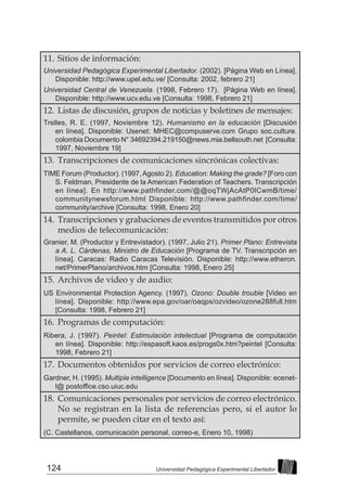 124 Universidad Pedagógica Experimental Libertador
11. 	Sitios de información:
Universidad Pedagógica Experimental Libertador. (2002). [Página Web en Línea].
Disponible: http://www.upel.edu.ve/ [Consulta: 2002, febrero 21]
Universidad Central de Venezuela. (1998, Febrero 17). [Página Web en línea].
Disponible: http://www.ucv.edu.ve [Consulta: 1998, Febrero 21]
12. 	Listas de discusión, grupos de noticias y boletines de mensajes:
Trelles, R. E. (1997, Noviembre 12). Humanismo en la educación [Discusión
en línea]. Disponible: Usenet: MHEC@compuserve.com Grupo soc.culture.
colombia Documento N° 34692394.219150@news.mia.bellsouth.net [Consulta:
1997, Noviembre 19]
13. 	Transcripciones de comunicaciones sincrónicas colectivas:
TIME Forum (Productor). (1997,Agosto 2). Education: Making the grade? [Foro con
S. Feldman, Presidente de la American Federation of Teachers. Transcripción
en línea]. En http://www.pathfinder.com/@@oqTWjAcAtP0lCwmB/time/
communitynewsforum.html Disponible: http://www.pathfinder.com/time/
community/archive [Consulta: 1998, Enero 20]
14. 	Transcripciones y grabaciones de eventos transmitidos por otros
medios de telecomunicación:
Granier, M. (Productor y Entrevistador). (1997, Julio 21). Primer Plano: Entrevista
a A. L. Cárdenas, Ministro de Educación [Programa de TV. Transcripción en
línea]. Caracas: Radio Caracas Televisión. Disponible: http://www.etheron.
net/PrimerPlano/archivos.htm [Consulta: 1998, Enero 25]
15. 	Archivos de video y de audio:
US Environmental Protection Agency. (1997). Ozono: Double trouble [Video en
línea]. Disponible: http://www.epa.gov/oar/oaqps/ozvideo/ozone288full.htm
[Consulta: 1998, Febrero 21]
16. 	Programas de computación:
Ribera, J. (1997). Peintel: Estimulación intelectual [Programa de computación
en línea]. Disponible: http://espasoft.kaos.es/progs0x.htm?peintel [Consulta:
1998, Febrero 21]
17. 	Documentos obtenidos por servicios de correo electrónico:
Gardner, H. (1995). Multiple intelligence [Documento en línea]. Disponible: ecenet-
l@ postoffice.cso.uiuc.edu
18. 	Comunicaciones personales por servicios de correo electrónico.
No se registran en la lista de referencias pero, si el autor lo
permite, se pueden citar en el texto así:
(C. Castellanos, comunicación personal, correo-e, Enero 10, 1998)
 