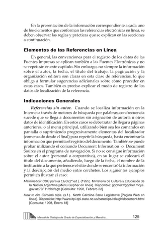 125
Manual de Trabajos de Grado de Especialización y Maestría...
En la presentación de la información correspondiente a cada uno
de los elementos que conforman las referencias electrónicas en línea, se
deben observar las reglas y prácticas que se explican en las secciones
a continuación.
Elementos de las Referencias en Línea
En general, las convenciones para el registro de los datos de las
Fuentes Impresas se aplican también a las Fuentes Electrónicas y no
se repetirán en este capítulo. Sin embargo, no siempre la información
sobre el autor, la fecha, el título del trabajo, la paginación y la
organización editora son claras en esta clase de referencias, lo que
obliga a formular sugerencias adicionales sobre cómo proceder en
estos casos. También es preciso explicar el modo de registro de los
datos de localización de la referencia.
Indicaciones Generales
Referencias sin autor. Cuando se localiza información en la
Internet a través de motores de búsqueda por palabras, con frecuencia
sucede que se llega a documentos sin asignación de autoría u otros
datos de identificación. En estos casos se debe tratar de llegar a páginas
anteriores, o al menú principal, utilizando bien sea los comandos en
pantalla o suprimiendo progresivamente elementos del localizador
(comenzado desde el final) para repetir la búsqueda, hasta encontrar la
información que permita el registro del documento. También se puede
probar utilizando el comando Document Information o Document
Source en el programa de navegación. Si no se consigue información
sobre el autor (personal o corporativo), en su lugar se colocará el
título del documento, añadiendo, luego de la fecha, el nombre de la
institución a la que pertenece el sitio donde se encontró la información
y la descripción del medio entre corchetes. Los siguientes ejemplos
permiten ilustrar el caso:
Matemática: CBC para la EGB (2ª ed.). (1995). Ministerio de Cultura y Educación de
la Nación Argentina [Menú Gopher en línea]. Disponible: gopher://gopher.mcye.
gov.ar:70/ 11/cbc/egb [Consulta: 1998, Febrero 22]
How to cite Carolina clips. (s.f.). North Carolina State Legislative [Página Web en
línea]. Disponible: http://www.itpi.dpi.state.nc.us/caroclips/raleigh/document.html
[Consulta: 1998, Enero 18]
 
