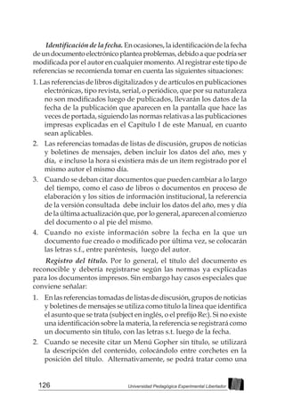126 Universidad Pedagógica Experimental Libertador
Identificación de la fecha. En ocasiones, la identificación de la fecha
deundocumentoelectrónicoplanteaproblemas,debidoaquepodríaser
modificada por el autor en cualquier momento. Al registrar este tipo de
referencias se recomienda tomar en cuenta las siguientes situaciones:
1. Las referencias de libros digitalizados y de artículos en publicaciones
electrónicas, tipo revista, serial, o periódico, que por su naturaleza
no son modificados luego de publicados, llevarán los datos de la
fecha de la publicación que aparecen en la pantalla que hace las
veces de portada, siguiendo las normas relativas a las publicaciones
impresas explicadas en el Capítulo I de este Manual, en cuanto
sean aplicables.
2. 	 Las referencias tomadas de listas de discusión, grupos de noticias
y boletines de mensajes, deben incluir los datos del año, mes y
día, e incluso la hora si existiera más de un item registrado por el
mismo autor el mismo día.
3. 	 Cuando se deban citar documentos que pueden cambiar a lo largo
del tiempo, como el caso de libros o documentos en proceso de
elaboración y los sitios de información institucional, la referencia
de la versión consultada debe incluir los datos del año, mes y día
de la última actualización que, por lo general, aparecen al comienzo
del documento o al pie del mismo.
4. 	 Cuando no existe información sobre la fecha en la que un
documento fue creado o modificado por última vez, se colocarán
las letras s.f., entre paréntesis, luego del autor.
Registro del título. Por lo general, el título del documento es
reconocible y debería registrarse según las normas ya explicadas
para los documentos impresos. Sin embargo hay casos especiales que
conviene señalar:
1. 	 En las referencias tomadas de listas de discusión, grupos de noticias
y boletines de mensajes se utiliza como título la línea que identifica
el asunto que se trata (subject en inglés, o el prefijo Re:). Si no existe
una identificación sobre la materia, la referencia se registrará como
un documento sin título, con las letras s.t. luego de la fecha.
2. 	 Cuando se necesite citar un Menú Gopher sin título, se utilizará
la descripción del contenido, colocándolo entre corchetes en la
posición del título. Alternativamente, se podrá tratar como una
 