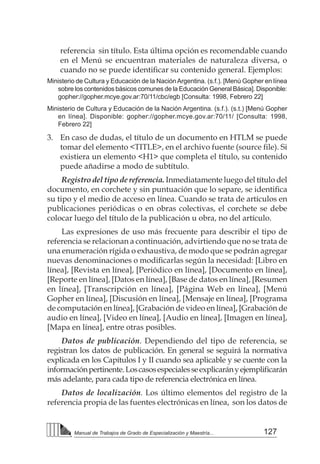 127
Manual de Trabajos de Grado de Especialización y Maestría...
referencia sin título. Esta última opción es recomendable cuando
en el Menú se encuentran materiales de naturaleza diversa, o
cuando no se puede identificar su contenido general. Ejemplos:  
Ministerio de Cultura y Educación de la NaciónArgentina. (s.f.). [Menú Gopher en línea
sobre los contenidos básicos comunes de la Educación General Básica]. Disponible:
gopher://gopher.mcye.gov.ar:70/11/cbc/egb [Consulta: 1998, Febrero 22]
Ministerio de Cultura y Educación de la Nación Argentina. (s.f.). (s.t.) [Menú Gopher
en línea]. Disponible: gopher://gopher.mcye.gov.ar:70/11/ [Consulta: 1998,
Febrero 22]
3. 	 En caso de dudas, el título de un documento en HTLM se puede
tomar del elemento <TITLE>, en el archivo fuente (source file). Si
existiera un elemento <H1> que completa el título, su contenido
puede añadirse a modo de subtítulo.
Registro del tipo de referencia. Inmediatamente luego del título del
documento, en corchete y sin puntuación que lo separe, se identifica
su tipo y el medio de acceso en línea. Cuando se trata de artículos en
publicaciones periódicas o en obras colectivas, el corchete se debe
colocar luego del título de la publicación u obra, no del artículo.
Las expresiones de uso más frecuente para describir el tipo de
referencia se relacionan a continuación, advirtiendo que no se trata de
una enumeración rígida o exhaustiva, de modo que se podrán agregar
nuevas denominaciones o modificarlas según la necesidad: [Libro en
línea], [Revista en línea], [Periódico en línea], [Documento en línea],
[Reporte en línea], [Datos en línea], [Base de datos en línea], [Resumen
en línea], [Transcripción en línea], [Página Web en línea], [Menú
Gopher en línea], [Discusión en línea], [Mensaje en línea], [Programa
de computación en línea], [Grabación de video en línea], [Grabación de
audio en línea], [Video en línea], [Audio en línea], [Imagen en línea],
[Mapa en línea], entre otras posibles.
Datos de publicación. Dependiendo del tipo de referencia, se
registran los datos de publicación. En general se seguirá la normativa
explicada en los Capítulos I y II cuando sea aplicable y se cuente con la
informaciónpertinente.Loscasosespecialesseexplicarányejemplificarán
más adelante, para cada tipo de referencia electrónica en línea.
Datos de localización. Los último elementos del registro de la
referencia propia de las fuentes electrónicas en línea, son los datos de
 