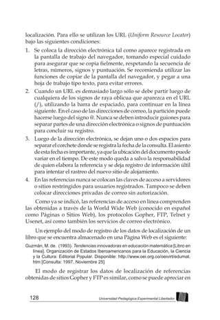 128 Universidad Pedagógica Experimental Libertador
localización. Para ello se utilizan los URL (Uniform Resource Locator)
bajo las siguientes condiciones:
1. 	 Se coloca la dirección electrónica tal como aparece registrada en
la pantalla de trabajo del navegador, tomando especial cuidado
para asegurar que se copia fielmente, respetando la secuencia de
letras, números, signos y puntuación. Se recomienda utilizar las
funciones de copiar de la pantalla del navegador, y pegar a una
hoja de trabajo tipo texto, para evitar errores.
2. 	 Cuando un URL es demasiado largo sólo se debe partir luego de
cualquiera de los signos de raya oblicua que aparezca en el URL
(/), utilizando la barra de espaciado, para continuar en la línea
siguiente. En el caso de las direcciones de correo, la partición puede
hacerse luego del signo @. Nunca se deben introducir guiones para
separar partes de una dirección electrónica o signos de puntuación
para concluir su registro.
3. 	 Luego de la dirección electrónica, se dejan uno o dos espacios para
separarelcorchetedondeseregistralafechadelaconsulta.Elasiento
deestafechaesimportante,yaquelaubicacióndeldocumentopuede
variar en el tiempo. De este modo queda a salvo la responsabilidad
de quien elabora la referencia y se deja registro de información últil
para intentar el rastreo del nuevo sitio de alojamiento.
4.	 En las referencias nunca se colocan las claves de acceso a servidores
o sitios restringidos para usuarios registrados. Tampoco se deben
colocar direcciones privadas de correo sin autorización.
Como ya se indicó, las referencias de acceso en línea comprenden
las obtenidas a través de la World Wide Web (conocido en español
como Páginas o Sitios Web), los protocolos Gopher, FTP, Telnet y
Usenet, así como también los servicios de correo electrónico.
Un ejemplo del modo de registro de los datos de localización de un
libro que se encuentra almacenado en una Página Web es el siguiente:
Guzmán, M. de. (1993). Tendencias innovadoras en educación matemática [Libro en
línea]. Organización de Estados Iberoamericanos para la Educación, la Ciencia
y la Cultura: Editorial Popular. Disponible: http://www.oei.org.co/oeivirt/edumat.
htm [Consulta: 1997, Noviembre 25]
El modo de registrar los datos de localización de referencias
obtenidas de sitios Gopher y FTP es similar, como se puede apreciar en
 