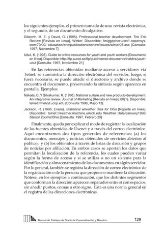 129
Manual de Trabajos de Grado de Especialización y Maestría...
los siguientes ejemplos, el primero tomado de una revista electrónica,
y el segundo, de un documento divulgativo.
Dilworth, M. E. y David, G. (1995). Professional teacher development. The Eric
Review [Revista en línea], Winter. Disponible: Imiggopher://srv1.aspensys.
com:70/00/ education/eric/publications/review/issues/winter95.asc [Consulta:
1997, Noviembre 7]
Udut, K. (1995). Guide to online resources for youth and youth workers [Documento
en línea]. Disponible: http://ftp.sunet.se/ftp/pub/internet-documents/inetdirs/youth:
udut [Consulta: 1997, Noviembre 21]
En las referencias obtenidas mediante acceso a servidores vía
Telnet, se suministra la dirección electrónica del servidor; luego, si
fuera necesario, se puede añadir el directorio y archivo donde se
encuentra el documento, preservando la sintaxis según aparezca en
pantalla. Ejemplos:
Nakata, C. Y Silvakumar, K. (1996). National culture and new producto development:
An integrative review. Journal of Marketing [Revista en línea], 60(1). Disponible:
telnet://melvyl.ucop.edu [Consulta 1996, Mayo 13]
Jackson, R. (1996, Enero). Statistical wheather data for Ohio [Reporte en línea].
Disponible: telnet://weather.machine.umich.edu Weather Data/January1996/
States/ Zooms/Ohio [Consulta: 1997, Febrero 25]
Finalmente, queda por explicar el modo de registrar la localización
de las fuentes obtenidas de Usenet y a través del correo electrónico.
Aquí encontramos dos tipos generales de referencias: (a) los
documentos, mensajes y noticias obtenidos de servicios abiertos al
público; y (b) los obtenidos a través de listas de discusión y grupos
de noticias por afiliación. En ambos casos se aportan los datos que
permitan la localización de la referencia, los cuales pueden variar
según la forma de acceso y si se utiliza o no un sistema para la
identificación y almacenamiento de los documentos en algún servidor.
Por lo general, también se registra la dirección de correo electrónico de
la organización o de la persona que propone o mantiene la discusión.
Nótese, en los ejemplos a continuación, que los distintos segmentos
que conforman la dirección aparecen separados entre sí con espacios,
sin añadir puntos, comas u otro signo. Esta es una norma general en
el registro de las direcciones electrónicas.
 