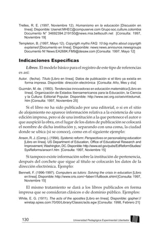 130 Universidad Pedagógica Experimental Libertador
Trelles, R. E. (1997, Noviembre 12). Humanismo en la educación [Discusión en
línea]. Disponible: Usenet:MHEC@compuserve.com Grupo soc.culture.colombia
Documento N° 34692394.219150@news.mia.bellsouth.net [Consulta: 1997,
Noviembre 19]
Templeton, B. (1997, Mayo 12). Copyrigth myths FAQ: 10 big myths about copyrigth
explained [Documento en línea]. Disponible: news:news.announce.newsgroups
Documento N! News:EA268K.FM9@desaw.com [Consulta: 1997, Mayo 12]
Indicaciones Específicas
Libros. El modelo básico para el registro de este tipo de referencias
es así:
Autor. (fecha). Título [Libro en línea]. Datos de publicación si el libro ya existía en
forma impresa. Disponible: dirección electrónica [Consulta: Año, Mes y día]
Guzmán, M. de. (1993). Tendencias innovadoras en educación matemática [Libro en
línea]. Organización de Estados Iberoamericanos para la Educación, la Ciencia
y la Cultura: Editorial Popular. Disponible: http://www.oei.org.co/oeivirt/edumat.
htm [Consulta: 1997, Noviembre 25]
Si el libro no ha sido publicado por una editorial, o si en el sitio
de alojamiento no aparece información relativa a la existencia de una
edición impresa, pero sí de una institución a la que pertenece el autor o
que auspició la obra, en el lugar de los datos de publicación se colocará
el nombre de dicha institución y, separando con una coma, la ciudad
donde se ubica (si se conoce), como en el siguiente ejemplo:
Anson, R. J. (Comp.). (1994). Systemic reform: Perspectives on personalizing education
[Libro en línea]. US Department of Education, Office of Educational Research and
Improvement,Washington,DC.Disponible:http://www.ed.gov/pubs/EdReformStudies/
SysReforms/anson1.htm [Consulta: 1997, Noviembre 15]
Si tampoco existe información sobre la institución de pertenencia,
después del corchete que sigue al título se colocarán los datos de la
dirección electrónica. Ejemplo:
Bennett, F. (1996-1997). Computers as tutors: Solving the crisis in education [Libro
en línea]. Disponible: http://www.cris.com/~faben1/fullbook.shtml [Consulta: 1997,
Noviembre 15]
El mismo tratamiento se dará a los libros publicados en forma
impresa que se consideran clásicos o de dominio público. Ejemplos:
White, E. G. (1911). The acts of the apostles [Libro en línea]. Disponible: gopher://
wiretap.spies.com:70/00/Library/Classic/acts.egw [Consulta: 1998, Febrero 21]
 