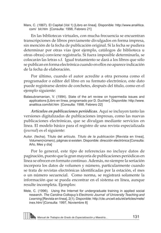 131
Manual de Trabajos de Grado de Especialización y Maestría...
Marx, C. (1867). El Capital (Vol 1) [Libro en línea]. Disponible: http://www.analítica.
com/ bit.htm [Consulta: 1998, Febrero 21]
En las bibliotecas virtuales, con mucha frecuencia se encuentran
transcripciones de libros previamente divulgados en forma impresa,
sin mención de la fecha de publicación original. Si la fecha se pudiera
determinar por otras vías (por ejemplo, catálogos de biblioteca u
otras obras) conviene registrarla. Si fuera imposible determinarla, se
colocarán las letras s.f. Igual tratamiento se dará a los libros que sólo
se publican en forma electrónica cuando en ellos no aparece indicación
de la fecha de elaboración.
Por último, cuando el autor acredite a otra persona como el
programador o editor del libro en su formato electrónico, este dato
puede registrarse dentro de corchetes, después del título, como en el
ejemplo siguiente:
Balasubramanian, V. (1994). State of the art review on hypermedia issues and
applications [Libro en línea, programado por D. Duchier]. Disponible: http://www.
analitica.com/bit.htm [Consulta: 1998, Febrero 22]
Artículos en publicaciones periódicas. Aquí se incluyen tanto las
versiones digitalizadas de publicaciones impresas, como las nuevas
publicaciones electrónicas, que se divulgan mediante servicios en
línea. El modelo básico para el registro de una revista especializada
(journal) es el siguiente:
Autor. (fecha). Título del artículo. Título de la publicación [Revista en línea],
Volumen(número), páginas si existen. Disponible: dirección electrónica [Consulta:
Año, Mes y día]
Por lo general, este tipo de referencias no incluye datos de
paginación, puesto que la gran mayoría de publicaciones periódicas en
línea se ofrecen en formato continuo. Además, no siempre la seriación
incorpora los datos de volumen y número, particularmente cuando
se trata de revistas electrónicas identificadas por la estación, el mes
o un número secuencial. Como norma, se registrará solamente la
información que se pueda encontrar en el sistema en línea, aunque
resulte incompleta. Ejemplos:
Mele, C. (1996). Using the Internet for undergraduate training in applied social
research. The Carolina Colloquy’s Electronic Journal of University Teaching and
Learning [Revista en línea], 2(1). Disponible: http://cte.uncwil.edu/et/articles/mele/
inex.htm/ [Consulta: 1997, Noviembre 8]
 