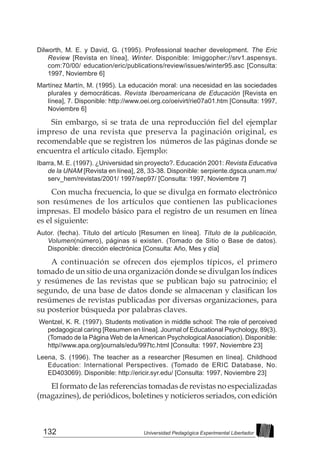132 Universidad Pedagógica Experimental Libertador
Dilworth, M. E. y David, G. (1995). Professional teacher development. The Eric
Review [Revista en línea], Winter. Disponible: Imiggopher://srv1.aspensys.
com:70/00/ education/eric/publications/review/issues/winter95.asc [Consulta:
1997, Noviembre 6]
Martínez Martín, M. (1995). La educación moral: una necesidad en las sociedades
plurales y democráticas. Revista Iberoamericana de Educación [Revista en
línea], 7. Disponible: http://www.oei.org.co/oeivirt/rie07a01.htm [Consulta: 1997,
Noviembre 6]
Sin embargo, si se trata de una reproducción fiel del ejemplar
impreso de una revista que preserva la paginación original, es
recomendable que se registren los números de las páginas donde se
encuentra el artículo citado. Ejemplo:
Ibarra, M. E. (1997). ¿Universidad sin proyecto?. Educación 2001: Revista Educativa
de la UNAM [Revista en línea], 28, 33-38. Disponible: serpiente.dgsca.unam.mx/
serv_hem/revistas/2001/ 1997/sep97/ [Consulta: 1997, Noviembre 7]
Con mucha frecuencia, lo que se divulga en formato electrónico
son resúmenes de los artículos que contienen las publicaciones
impresas. El modelo básico para el registro de un resumen en línea
es el siguiente:
Autor. (fecha). Título del artículo [Resumen en línea]. Título de la publicación,
Volumen(número), páginas si existen. (Tomado de Sitio o Base de datos).
Disponible: dirección electrónica [Consulta: Año, Mes y día]
A continuación se ofrecen dos ejemplos típicos, el primero
tomado de un sitio de una organización donde se divulgan los índices
y resúmenes de las revistas que se publican bajo su patrocinio; el
segundo, de una base de datos donde se almacenan y clasifican los
resúmenes de revistas publicadas por diversas organizaciones, para
su posterior búsqueda por palabras claves.
Wentzel, K. R. (1997). Students motivation in middle school: The role of perceived
pedagogical caring [Resumen en línea]. Journal of Educational Psychology, 89(3).
(Tomado de la Página Web de laAmerican PsychologicalAssociation). Disponible:
http//www.apa.org/journals/edu/997tc.html [Consulta: 1997, Noviembre 23]
Leena, S. (1996). The teacher as a researcher [Resumen en línea]. Childhood
Education: International Perspectives. (Tomado de ERIC Database, No.
ED403069). Disponible: http://ericir.syr.edu/ [Consulta: 1997, Noviembre 23]
El formato de las referencias tomadas de revistas no especializadas
(magazines), de periódicos, boletines y noticieros seriados, con edición
 