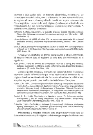 133
Manual de Trabajos de Grado de Especialización y Maestría...
impresa o divulgados sólo en formato electrónico, es similar al de
las revistas especializadas, con la diferencia de que, además del año,
se registra el mes o el mes y día de la edición según la frecuencia.
No se registra el número de la(s) página(s), salvo que se trate de una
reproducción fiel del ejemplar impreso, lo cual no es muy común. A
continuación, algunos ejemplos:
Nahmens, F. (1997, Noviembre). El guayabo sí paga. Exceso [Revista en línea].
Disponible: http/www.trcom.com/exceso/guayabopaga.htm [Consulta: 1997,
Noviembre 23]
López de Blanco, M. (1997, Octubre 20). La pobreza en Venezuela. El Universal
[Periódico en línea]. Disponible: http//el-universal.com [Consulta: 1997, Octubre
25]
Sleek, S. (1996, Enero). Psychologists build a culture of peace. APA Monitor [Periódico
en línea], pp. 1, 33. Disponible: http://www.apa.org/monitor/peacea.html [Consulta:
1996, Enero 25]
Artículos o capítulos en libros compilados u obras colectivas.
El modelo básico para el registro de este tipo de referencias es el
siguiente:
Autor. (fecha). Título del artículo. En Compilador, Título de la obra [Libro en línea].
Datos de publicación si el libro ya existía en forma impresa. Disponible: dirección
electrónica [Consulta: Año, Mes y día]
Como se podrá observar, el modelo es similar al de las referencias
impresas, con la diferencia de que no se registran los números de las
páginasdondeselocalizaelartículo.Encuantoalosdatosdepublicación,
se aplica lo ya expuesto para los libros electrónicos. Ejemplos:
Fullan, M. G. (1994). Coordinating top-down and bottom-up strategies for educational
reform. En R. J. Anson (Comp.), Systemic reform: Perspectives on personalizing
education [Libro en línea]. US Department of Education, Office of Educational
Research and Improvement, Washington, DC. Disponible: http://www.ed.gov/pubs/
EdReformStudies/SysReforms/anson1.htm [Consulta: 1997, Noviembre 15]
Daniel, R. T. (1995). The history of Western music. En Britannica online:
Macropaedia [Libro en línea]. Disponible: http://www.eb.com:180/cgi-bin/g:
DocF=macro/5004/45/0.html [Consulta: 1995, Junio 14]
Colombia. (1991). En CIA World fact book [Libro en línea]. US Central Intelligence
Agency, Washington, DC. Disponible: gopher://wiretap.spies.com:70/00/Library/
Classic/world91.txt [Consulta: 1998, Febrero 21]
Documentos y reportes técnicos. Este grupo incluye toda clase de
documentacióntécnica,divulgativaodeinvestigaciónpublicadosenlínea
 