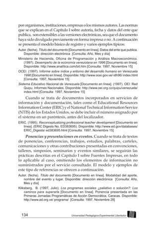 134 Universidad Pedagógica Experimental Libertador
pororganismos,instituciones,empresasolosmismosautores.Lasnormas
que se explican en el Capítulo I sobre autoría, fecha y datos del ente que
publica, sonextensiblesalasversioneselectrónicas,seaqueeldocumento
haya sido divulgado previamente en forma impresa o no. A continuación
se presenta el modelo básico de registro y varios ejemplos típicos:
Autor. (fecha). Título del documento [Documento en línea]. Datos del ente que publica.
Disponible: dirección electrónica [Consulta: Año, Mes y día]
Ministerio de Hacienda, Oficina de Programación y Análisis Macroeconómico.
(1997). Desempeño de la economía venezolana en 1996 [Documento en línea].
Disponible: http://www.analítica.com/bit.htm [Consulta: 1997, Noviembre 15]
OCEI. (1997). Informe sobre índice y entorno del desarrollo humano en Venezuela
1996 [Documento en línea]. Disponible: http://www.ocei.gov.ve/ idh96/ index.html
[Consulta: 1997, Noviembre 15]
Sistema Educativo Nacional de Venezuela [Documento en línea]. (1997). OEI: Red
Quipu, Informes Nacionales. Disponible: http://www.oei.org.co/quipu/venezuela/
index.html [Consulta: 1997, Noviembre 15]
Cuando se trata de documentos incorporados en servicios de
información y documentación, tales como el Educational Resources
Information Center (ERIC) y el National Technical Information Service
(NTIS) de los Estados Unidos, se debe incluir el número asignado por
el sistema en un paréntesis, antes del localizador.
ERIC. (1995). Reconceptualizing professional teacher development [Documento en
línea]. (ERIC Digests No. ED383695). Disponible: http://www.ed.gov/databases/
ERIC_Digests/ ed383695.html [Consulta: 1997, Noviembre 15]
Ponencias y presentaciones en eventos. Cuando se trata de textos
de ponencias, conferencias, trabajos, estudios, palabras, carteles,
comunicaciones y otras contribuciones presentadas en convenciones,
talleres, simposios, seminarios y eventos similares, se seguirán las
prácticas descritas en el Capítulo I sobre Fuentes Impresas, en todo
lo aplicable al caso, omitiendo los elementos de información no
suministrados por el servicio consultado. El modelo y ejemplos de
este tipo de referencias se ofrecen a continuación.
Autor. (fecha). Título del documento [Documento en línea]. Modalidad del aporte,
nombre del evento y lugar. Disponible: dirección electrónica [Consulta: Año,
Mes y día]
Kliksberg, B. (1997, Julio). Los programas sociales ¿paliativo o solución?: Los
caminos para superarla [Documento en línea]. Ponencia presentada en las
Primeras Jornadas Programáticas de Acción Democrática, Caracas. Disponible:
http://www.ad.org.ve/ programa/ [Consulta: 1997, Noviembre 28]
 