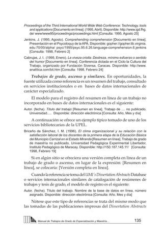 135
Manual de Trabajos de Grado de Especialización y Maestría...
Proceedings of the Third International World Wide Web Conference: Technology, tools
and applications [Documento en línea]. (1995,Abril). Disponible: http://www.igd.fhg.
de/ www/www95/proceedings/proceedings.html [Consulta: 1995, Agosto 25]
Jenkins, J. (1995, Agosto). Comprehending comprehension [Documento en línea].
Presentación en el Psycoloquy de laAPA. Disponible: gopher://gopher.lib.virginia.
edu:70/00/alpha/ psyc/1995/psyc.95.6.26.language-comprehension.6.jenkins
[Consulta: 1998, Febrero 2]
Cabrujas, J. I. (1995, Enero). La viveza criolla: Destreza, mínimo esfuerzo o sentido
del humor [Documento en línea]. Conferencia dictada en el Ciclo la Cultura del
Trabajo, organizado por Fundación Sivensa, Caracas. Disponible: http://www.
analítica.com/bit.htm [Consulta: 1998, Febrero 24]
Trabajos de grado, ascenso y similares. En oportunidades, la
fuente utilizada como referencia es un resumen del trabajo, consultado
en servicios institucionales o en bases de datos internacionales de
carácter especializado.
El modelo para el registro del resumen en línea de un trabajo no
incorporado en bases de datos internacionales es el siguiente:
Autor. (fecha). Título del trabajo [Resumen en línea]. Trabajo de .... no publicado,
Universidad..... Disponible: dirección electrónica [Consulta: Año, Mes y día]
A continuación se ofrece un ejemplo típico tomado de uno de los
servicios bibliotecarios de la UPEL.
Briceño de Sánchez, I. M. (1996). El clima organizacional y su relación con la
satisfacción laboral de los docentes de la primera etapa de la Educación Básica
del Municipio Carrizal en el Estado Miranda [Resumen en línea]. Trabajo de grado
de maestría no publicado, Universidad Pedagógica Experimental Libertador,
Instituto Pedagógico de Maracay. Disponible: http://150.187.145.11/ [Consulta:
1998, Febrero 19]
Si en algún sitio se ofreciera una versión completa en línea de un
trabajo de grado o ascenso, en lugar de la expresión: [Resumen en
línea], se colocaría: [Versión completa en línea].
CuandolareferenciasetomadelUMI´sDissertationAbstractsDatabase
o servicios internacionales similares de catalogación de resúmenes de
trabajos y tesis de grado, el modelo de registro es el siguiente:
Autor. (fecha). Título del trabajo. Nombre de la base de datos en línea, número
asignado. Disponible: dirección electrónica [Consulta: Año, Mes y día]
Nótese que este tipo de referencias se trata del mismo modo que
las tomadas de las publicaciones impresas del Dissertation Abstracts
 