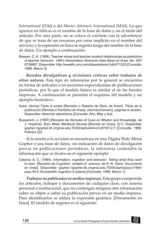 136 Universidad Pedagógica Experimental Libertador
International (DAI) o del Master Abstracts International (MAI). Lo que
aparece en itálicas es el nombre de la base de datos y no el título del
artículo. Por otra parte, no se coloca el corchete con la advertencia
de que se trata de un resumen por estar implícito en el nombre del
servicio; y la expresión en línea se registra luego del nombre de la base
de datos. Un ejemplo a continuación:
Boesen, C. K. (1998). Teacher stress and teacher-student relationships as predictors
of teacher behavior. UMI’s Dissertation Abstracts Data Base en línea, No. AAT
9738867. Disponible: http://wwwlib.umi.com/dissertations/ fullcit?1525 [Consulta:
1998, Marzo 3]
Reseñas divulgativas y revisiones críticas sobre trabajos de
otros autores. Este tipo de referencias por lo general se encuentra
en forma de artículos o en secciones especializadas de publicaciones
periódicas, por lo que el modelo básico es similar al de las fuentes
impresas. A continuación se presenta el esquema del modelo y un
ejemplo ilustrativo.
Autor. (fecha) Título si existe [Revisión o Reseña de Obra, de Autor]. Título de la
publicación [Revista o Periódico en línea], volumen(número), páginas si existen.
Disponible: dirección electrónica [Consulta: Año, Mes y día]
Bussanich, J. (1997) [Revisión de Nicholas of Cusa on Wisdon and Knowledge, de
J. Hopkins]. Bryn Mawr Medieval Review [Revista en línea], 2(1). Disponible:
gopher://gopher.lib.virginia.edu:70/00/alpha/bmmr/v97/97-2-1 [Consulta: 1998,
Febrero 22]
Si la reseña o la revisión se encontrara en una Página Web, Menú
Gopher o una base de datos, sin indicación de datos de divulgación
previa en publicaciones periódicas, la referencia contendrá la
información que se ilustra en el siguiente ejemplo:
Catania, A. C. (1994). Information, cognition and behavior: Telling what they want
to hear [Revisión de Cognitive models of science, de R. N. Giere, Documento
en línea]. Disponible: gopher://gopher.lib.virginia.edu:70/00/alpha/psyc/1994/
psyc.94.5.39.scientific cognition.5.catania [Consulta: 1998, Marzo 1]
Trabajosnopublicadosenmediosimpresos. Estegrupocomprende
los artículos, trabajos y documentos de cualquier clase, con autoría
personal o institucional, que no contengan ninguna otra información
sobre su objeto o sobre su publicación previa en un medio impreso.
Para identificarlos se utiliza la expresión genérica: [Documento en
línea]. El modelo de registro es el siguiente:
 