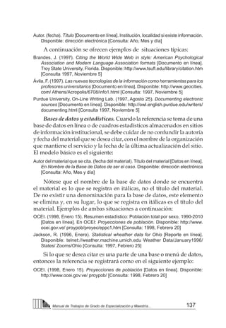 137
Manual de Trabajos de Grado de Especialización y Maestría...
Autor. (fecha). Título [Documento en línea]. Institución, localidad si existe información.
Disponible: dirección electrónica [Consulta: Año, Mes y día]
A continuación se ofrecen ejemplos de situaciones típicas:
Brandes, J. (1997). Citing the World Wide Web in style: American Psychological
Association and Modern Language Association formats [Documento en línea].
Troy State University, Florida. Disponible: http://www.tsufl.edu/library/citation.htm
[Consulta 1997, Noviembre 5]
Ávila, F. (1997). Las nuevas tecnologías de la información como herramientas para los
profesores universitarios [Documento en línea]. Disponible: http://www.geocities.
com/ Athens/Acropolis/6708/info1.html [Consulta: 1997, Noviembre 5]
Purdue University, On-Line Writing Lab. (1997, Agosto 25). Documenting electronic
sources [Documento en línea]. Disponible: http://owl.english.purdue.edu/writers/
documenting.html [Consulta 1997, Noviembre 5]
Bases de datos y estadísticas. Cuando la referencia se toma de una
base de datos en línea o de cuadros estadísticos almacenados en sitios
de información institucional, se debe cuidar de no confundir la autoría
y fecha del material que se desea citar, con el nombre de la organización
que mantiene el servicio y la fecha de la última actualización del sitio.
El modelo básico es el siguiente:
Autor del material que se cita. (fecha del material). Título del material [Datos en línea].
En Nombre de la Base de Datos de ser el caso. Disponible: dirección electrónica
[Consulta: Año, Mes y día]
Nótese que el nombre de la base de datos donde se encuentra
el material es lo que se registra en itálicas, no el título del material.
De no existir una denominación para la base de datos, este elemento
se elimina y, en su lugar, lo que se registra en itálicas es el título del
material. Ejemplos de ambas situaciones a continuación:
OCEI. (1998, Enero 15). Resumen estadístico: Población total por sexo, 1990-2010
[Datos en línea]. En OCEI: Proyecciones de población. Disponible: http://www.
ocei.gov.ve/ proypob/proyec/eppc1.htm [Consulta: 1998, Febrero 20]
Jackson, R. (1996, Enero). Statistical wheather data for Ohio [Reporte en línea].
Disponible: telnet://weather.machine.umich.edu Weather Data/January1996/
States/ Zooms/Ohio [Consulta: 1997, Febrero 25]
Si lo que se desea citar es una parte de una base o menú de datos,
entonces la referencia se registrará como en el siguiente ejemplo:
OCEI. (1998, Enero 15). Proyecciones de población [Datos en línea]. Disponible:
http://www.ocei.gov.ve/ proypob/ [Consulta: 1998, Febrero 20]
 