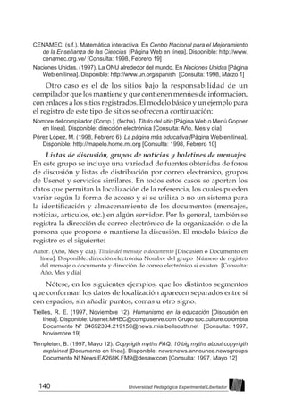 140 Universidad Pedagógica Experimental Libertador
CENAMEC. (s.f.). Matemática interactiva. En Centro Nacional para el Mejoramiento
de la Enseñanza de las Ciencias [Página Web en línea]. Disponible: http://www.
cenamec.org.ve/ [Consulta: 1998, Febrero 19]
Naciones Unidas. (1997). La ONU alrededor del mundo. En Naciones Unidas [Página
Web en línea]. Disponible: http://www.un.org/spanish [Consulta: 1998, Marzo 1]
Otro caso es el de los sitios bajo la responsabilidad de un
compilador que los mantiene y que contienen menúes de información,
con enlaces a los sitios registrados. El modelo básico y un ejemplo para
el registro de este tipo de sitios se ofrecen a continuación:
Nombre del compilador (Comp.). (fecha). Título del sitio [Página Web o Menú Gopher
en línea]. Disponible: dirección electrónica [Consulta: Año, Mes y día]
Pérez López, M. (1998, Febrero 6). La página más educativa [Página Web en línea].
Disponible: http://mapelo.home.ml.org [Consulta: 1998, Febrero 10]
Listas de discusión, grupos de noticias y boletines de mensajes.
En este grupo se incluye una variedad de fuentes obtenidas de foros
de discusión y listas de distribución por correo electrónico, grupos
de Usenet y servicios similares. En todos estos casos se aportan los
datos que permitan la localización de la referencia, los cuales pueden
variar según la forma de acceso y si se utiliza o no un sistema para
la identificación y almacenamiento de los documentos (mensajes,
noticias, artículos, etc.) en algún servidor. Por lo general, también se
registra la dirección de correo electrónico de la organización o de la
persona que propone o mantiene la discusión. El modelo básico de
registro es el siguiente:
Autor. (Año, Mes y día). Título del mensaje o documento [Discusión o Documento en
línea]. Disponible: dirección electrónica Nombre del grupo Número de registro
del mensaje o documento y dirección de correo electrónico si existen [Consulta:
Año, Mes y día]
Nótese, en los siguientes ejemplos, que los distintos segmentos
que conforman los datos de localización aparecen separados entre sí
con espacios, sin añadir puntos, comas u otro signo.
Trelles, R. E. (1997, Noviembre 12). Humanismo en la educación [Discusión en
línea]. Disponible: Usenet:MHEC@compuserve.com Grupo soc.culture.colombia
Documento N° 34692394.219150@news.mia.bellsouth.net [Consulta: 1997,
Noviembre 19]
Templeton, B. (1997, Mayo 12). Copyrigth myths FAQ: 10 big myths about copyrigth
explained [Documento en línea]. Disponible: news:news.announce.newsgroups
Documento N! News:EA268K.FM9@desaw.com [Consulta: 1997, Mayo 12]
 