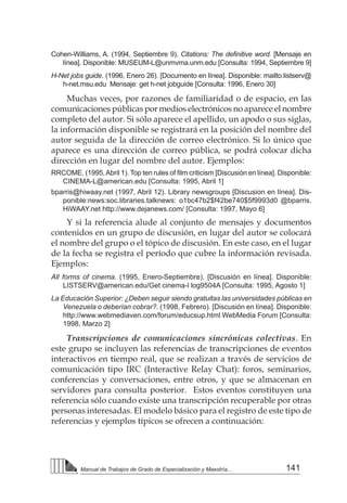141
Manual de Trabajos de Grado de Especialización y Maestría...
Cohen-Williams, A. (1994, Septiembre 9). Citations: The definitive word. [Mensaje en
línea]. Disponible: MUSEUM-L@unmvma.unm.edu [Consulta: 1994, Septiembre 9]
H-Net jobs guide. (1996, Enero 26). [Documento en línea]. Disponible: mailto:listserv@
h-net.msu.edu Mensaje: get h-net jobguide [Consulta: 1996, Enero 30]
Muchas veces, por razones de familiaridad o de espacio, en las
comunicaciones públicas por medios electrónicos no aparece el nombre
completo del autor. Si sólo aparece el apellido, un apodo o sus siglas,
la información disponible se registrará en la posición del nombre del
autor seguida de la dirección de correo electrónico. Si lo único que
aparece es una dirección de correo pública, se podrá colocar dicha
dirección en lugar del nombre del autor. Ejemplos:
RRCOME. (1995,Abril 1). Top ten rules of film criticism [Discusión en línea]. Disponible:
CINEMA-L@american.edu [Consulta: 1995, Abril 1]
bparris@hiwaay.net (1997, Abril 12). Library newsgroups [Discusion en línea]. Dis-
ponible:news:soc.libraries.talknews: o1bc47b2$f42be740$5f9993d0 @bparris.
HiWAAY.net http://www.dejanews.com/ [Consulta: 1997, Mayo 6]
Y si la referencia alude al conjunto de mensajes y documentos
contenidos en un grupo de discusión, en lugar del autor se colocará
el nombre del grupo o el tópico de discusión. En este caso, en el lugar
de la fecha se registra el período que cubre la información revisada.
Ejemplos:
All forms of cinema. (1995, Enero-Septiembre). [Discusión en línea]. Disponible:
LISTSERV@american.edu/Get cinema-l log9504A [Consulta: 1995, Agosto 1]
La Educación Superior: ¿Deben seguir siendo gratuitas las universidades públicas en
Venezuela o deberían cobrar?. (1998, Febrero). [Discusión en línea]. Disponible:
http://www.webmediaven.com/forum/educsup.html WebMedia Forum [Consulta:
1998, Marzo 2]
Transcripciones de comunicaciones sincrónicas colectivas. En
este grupo se incluyen las referencias de transcripciones de eventos
interactivos en tiempo real, que se realizan a través de servicios de
comunicación tipo IRC (Interactive Relay Chat): foros, seminarios,
conferencias y conversaciones, entre otros, y que se almacenan en
servidores para consulta posterior. Estos eventos constituyen una
referencia sólo cuando existe una transcripción recuperable por otras
personas interesadas. El modelo básico para el registro de este tipo de
referencias y ejemplos típicos se ofrecen a continuación:
 