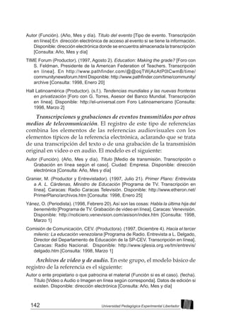 142 Universidad Pedagógica Experimental Libertador
Autor (Función). (Año, Mes y día). Título del evento [Tipo de evento. Transcripción
en línea] En dirección electrónica de acceso al evento si se tiene la información.
Disponible: dirección electrónica donde se encuentra almacenada la transcripción
[Consulta: Año, Mes y día]
TIME Forum (Productor). (1997, Agosto 2). Education: Making the grade? [Foro con
S. Feldman, Presidente de la American Federation of Teachers. Transcripción
en línea]. En http://www.pathfinder.com/@@oqTWjAcAtP0lCwmB/time/
communitynewsforum.html Disponible: http://www.pathfinder.com/time/community/
archive [Consulta: 1998, Enero 20]
Hall Latinoamérica (Productor). (s.f.). Tendencias mundiales y las nuevas fronteras
en privatización [Foro con G. Torres, Asesor del Banco Mundial. Transcripción
en línea]. Disponible: http://el-universal.com Foro Latinoamericano [Consulta:
1998, Marzo 2]
Transcripciones y grabaciones de eventos transmitidos por otros
medios de telecomunicación. El registro de este tipo de referencias
combina los elementos de las referencias audiovisuales con los
elementos típicos de la referencia electrónica, aclarando que se trata
de una transcripción del texto o de una grabación de la transmisión
original en video o en audio. El modelo es el siguiente:
Autor (Función). (Año, Mes y día). Título [Medio de transmisión. Transcripción o
Grabación en línea según el caso]. Ciudad: Empresa. Disponible: dirección
electrónica [Consulta: Año, Mes y día]
Granier, M. (Productor y Entrevistador). (1997, Julio 21). Primer Plano: Entrevista
a A. L. Cárdenas, Ministro de Educación [Programa de TV. Transcripción en
línea]. Caracas: Radio Caracas Televisión. Disponible: http://www.etheron.net/
PrimerPlano/archivos.htm [Consulta: 1998, Enero 25]
Yánez, O. (Periodista). (1998, Febrero 20). Así son las cosas: Habla la última hija del
benemérito [Programa de TV. Grabación de video en línea]. Caracas: Venevisión.
Disponible: http://noticiero.venevision.com/asison/index.htm [Consulta: 1998,
Marzo 1]
Comisión de Comunicación, CEV. (Productora). (1997, Diciembre 4). Hacia el tercer
milenio: La educación venezolana [Programa de Radio. Entrevista a L. Delgado,
Director del Departamento de Educación de la SP-CEV. Transcripción en línea].
Caracas: Radio Nacional. Disponible: http://www.iglesia.org.ve/tm/entrevis/
delgado.htm [Consulta: 1998, Marzo 1]
Archivos de video y de audio. En este grupo, el modelo básico de
registro de la referencia es el siguiente:
Autor o ente propietario o que patrocina el material (Función si es el caso). (fecha).
Título [Video o Audio o Imagen en línea según corresponda]. Datos de edición si
existen. Disponible: dirección electrónica [Consulta: Año, Mes y día]
 