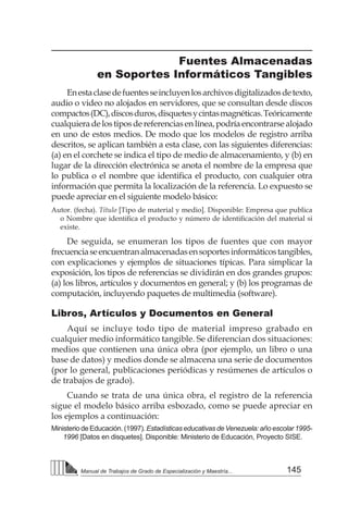 145
Manual de Trabajos de Grado de Especialización y Maestría...
Fuentes Almacenadas
en Soportes Informáticos Tangibles
Enestaclasedefuentesseincluyenlosarchivosdigitalizadosdetexto,
audio o video no alojados en servidores, que se consultan desde discos
compactos(DC),discosduros,disquetesycintasmagnéticas.Teóricamente
cualquieradelostiposdereferenciasenlínea,podríaencontrarsealojado
en uno de estos medios. De modo que los modelos de registro arriba
descritos, se aplican también a esta clase, con las siguientes diferencias:
(a) en el corchete se indica el tipo de medio de almacenamiento, y (b) en
lugar de la dirección electrónica se anota el nombre de la empresa que
lo publica o el nombre que identifica el producto, con cualquier otra
información que permita la localización de la referencia. Lo expuesto se
puede apreciar en el siguiente modelo básico:
Autor. (fecha). Título [Tipo de material y medio]. Disponible: Empresa que publica
o Nombre que identifica el producto y número de identificación del material si
existe.
De seguida, se enumeran los tipos de fuentes que con mayor
frecuenciaseencuentranalmacenadasensoportesinformáticostangibles,
con explicaciones y ejemplos de situaciones típicas. Para simplicar la
exposición, los tipos de referencias se dividirán en dos grandes grupos:
(a) los libros, artículos y documentos en general; y (b) los programas de
computación, incluyendo paquetes de multimedia (software).
Libros, Artículos y Documentos en General
Aquí se incluye todo tipo de material impreso grabado en
cualquier medio informático tangible. Se diferencian dos situaciones:
medios que contienen una única obra (por ejemplo, un libro o una
base de datos) y medios donde se almacena una serie de documentos
(por lo general, publicaciones periódicas y resúmenes de artículos o
de trabajos de grado).
Cuando se trata de una única obra, el registro de la referencia
sigue el modelo básico arriba esbozado, como se puede apreciar en
los ejemplos a continuación:
Ministerio de Educación. (1997). Estadísticas educativas de Venezuela: año escolar 1995-
1996 [Datos en disquetes]. Disponible: Ministerio de Educación, Proyecto SISE.
 