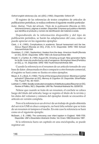 146 Universidad Pedagógica Experimental Libertador
Oxford english dictionary (2a. ed.) [DC]. (1992). Disponible: Oxford UP.
El registro de las referencias de textos completos de artículos de
publicacionesperiódicas,serealizaconformeelsiguientemodelo particular:
Autor. (fecha). Título del artículo. Título de la publicación [Revista en DC],
Volumen(número), páginas si existen. Disponible: Empresa que publica o Nombre
que identifica el producto y número de identificación del material si existe.
Dependiendo de la información disponible y del tipo de
publicación periódica, se harán las adaptaciones del caso, como se
puede apreciar en los siguientes ejemplos:
Clark, J. K. (1993). Complications in academia: Sexual harassment and the law.
Siecus Report [Revista en DC], 21(6), 6-10. Disponible: SIRS 1993 School/
Volume4/Article 93A
Goodstein, C. (1991, Septiembre). Healers from the deep. American Health [Revista
en DC], 60-64. Disponible: SIRS 1992 Life Science/Article 08A
Howell, V. y Carlton, B. (1993, August 29). Growing up tough: New generation fights
for its life: Inner-city youths live by rule of vengeance. Birmingham News [Periódico
en DC], p. 1A. Disponible: SIRS 1993 Youth/Volume4/Article 56A
Cuando la referencia es el resumen de un artículo tomado de una
base de datos almacenada en disco compacto u otro formato comercial,
el registro se hará como se ilustra en estos ejemplos:
Meyer,A. S. y Bock, K. (1992). The tip-of-the-tongue phenomenon: Blocking or partial
activation? [Resumen en DC]. Memory & Cognition 20. Disponible: SilverPlatter
File: PsycLIT No. 80-16351.
Lockhart,C.(1994).Sociallyconstructedconceptionsofdistributivejustice[ResumenenDC].
Review of Politics, 56(1). Disponible: UMI File: Periodical Abstracts No. 02058720.
Nótese que cuando se trata de un resumen, el corchete se coloca
luego del título del artículo; luego se registra el título de la revista y
los datos del volumen y número del ejemplar donde se encuentra el
artículo en versión completa.
Pero si la referencia es un abstract de un trabajo de grado obtenida
del servicio UMI en disco compacto, no hará falta señalar que se trata
de un resumen ni tampoco el medio. En este caso la referencia se hará
como en el siguiente ejemplo:
McSwain, J. B. (1986). The controversy over infant baptism in England: 1648-1700.
Disponible: UMI´s Dissertation Abstracts Ondisc, Vol. Enero 1982-Diciembre 1987.
Si la referencia fuera un capítulo en una enciclopedia, se puede
registrar así:
 
