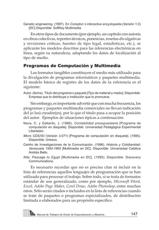 147
Manual de Trabajos de Grado de Especialización y Maestría...
Genetic engineering. (1997). En Compton´s interactive encyclopedia (Versión 1.0)
[DC] Disponible: SoftKey Multimedia.
En otros tipos de documento (por ejemplo, un capítulo con autoría
en obras colectivas, reportes técnicos, ponencias, reseñas divulgativas
y revisiones críticas, fuentes de tipo legal, estadísticas, etc.), se
aplicarán los modelos descritos para las referencias electrónicas en
línea, según su naturaleza, adaptando los datos de localización al
tipo de medio.
Programas de Computación y Multimedia
Los formatos tangibles constituyen el medio más utilizado para
la divulgación de programas informáticos y paquetes multimedia.
El modelo básico de registro de los datos de la referencia es el
siguiente:
Autor. (fecha). Título del programa o paquete [Tipo de material y medio]. Disponible:
Empresa que lo distribuye o institución que lo promueve.
Sinembargo,esimportanteadvertirqueconmuchafrecuencia,los
programas y paquetes multimedia comerciales no llevan indicación
del (o los) creador(es), por lo que el título pasa a ocupar la posición
del autor. Ejemplos de situaciones típicas a continuación:
Nava, C. y Gallardo, J. (1986). Contabilidad presupuestaria [Programa de
computación en disquete]. Disponible: Universidad Pedagógica Experimental
Libertador.
Micro CDS/ISI (Versión 3.071) [Programa de computación en disquete]. (1995).
Disponible: Unesco.
Centro de Investigaciones de la Comunicación. (1996). Historia y Cotidianidad:
Venezuela 1950-1965 [Multimedia en DC]. Disponible: Universidad Católica
Andrés Bello.
Nile: Passage to Egypt [Multimedia en DC]. (1995). Disponible: Discovery
Communications.
Es necesario recordar que no es preciso citar ni incluir en la
lista de referencias aquellos lenguajes de programación que se han
utilizado para procesar el trabajo. Sobre todo, si se trata de formatos
estándar de uso generalizado, como por ejemplo, Microsoft Word,
Excel, Adobe Page Maker, Corel Draw, Adobe Photoshop, entre muchos
otros. Sólo serán citados o incluidos en la lista de referencias cuando
se trate de paquetes o programas especializados, de distribución
limitada o elaborados para un propósito específico.
 