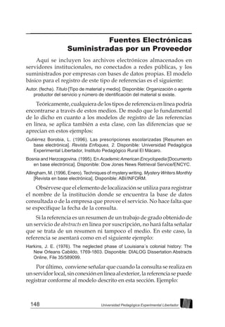 148 Universidad Pedagógica Experimental Libertador
Fuentes Electrónicas
Suministradas por un Proveedor
Aquí se incluyen los archivos electrónicos almacenados en
servidores institucionales, no conectados a redes públicas, y los
suministrados por empresas con bases de datos propias. El modelo
básico para el registro de este tipo de referencias es el siguiente:
Autor. (fecha). Título [Tipo de material y medio]. Disponible: Organización o agente
productor del servicio y número de identificación del material si existe.
Teóricamente, cualquiera de los tipos de referencia en línea podría
encontrarse a través de estos medios. De modo que lo fundamental
de lo dicho en cuanto a los modelos de registro de las referencias
en línea, se aplica también a esta clase, con las diferencias que se
aprecian en estos ejemplos:
Gutiérrez Borobia, L. (1996). Las prescripciones escolarizadas [Resumen en
base electrónica]. Revista Enfoques, 2. Disponible: Universidad Pedagógica
Experimental Libertador, Instituto Pedagógico Rural El Mácaro.
Bosnia and Herzcegovina. (1995). En AcademicAmerican Encyclopedia [Documento
en base electrónica]. Disponible: Dow Jones News Retrieval Service/ENCYC.
Allingham, M. (1996, Enero). Techniques of mystery writing. Mystery Writers Monthly
[Revista en base electrónica]. Disponible: ABI/INFORM.
Obsérvese que el elemento de localización se utiliza para registrar
el nombre de la institución donde se encuentra la base de datos
consultada o de la empresa que provee el servicio. No hace falta que
se especifique la fecha de la consulta.
Si la referencia es un resumen de un trabajo de grado obtenido de
un servicio de abstracts en línea por suscripción, no hará falta señalar
que se trata de un resumen ni tampoco el medio. En este caso, la
referencia se asentará como en el siguiente ejemplo:
Harkins, J. E. (1976). The neglected phase of Louisiana´s colonial history: The
New Orleans Cabildo, 1769-1803. Disponible: DIALOG Dissertation Abstracts
Online, File 35/589099.
Por último, conviene señalar que cuando la consulta se realiza en
unservidorlocal,sinconexiónenlíneaalexterior,lareferenciasepuede
registrar conforme al modelo descrito en esta sección. Ejemplo:
 
