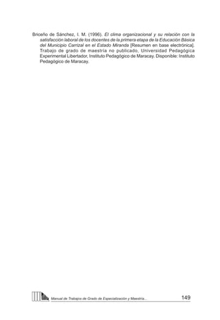 149
Manual de Trabajos de Grado de Especialización y Maestría...
Briceño de Sánchez, I. M. (1996). El clima organizacional y su relación con la
satisfacción laboral de los docentes de la primera etapa de la Educación Básica
del Municipio Carrizal en el Estado Miranda [Resumen en base electrónica].
Trabajo de grado de maestría no publicado, Universidad Pedagógica
Experimental Libertador, Instituto Pedagógico de Maracay. Disponible: Instituto
Pedagógico de Maracay.
 