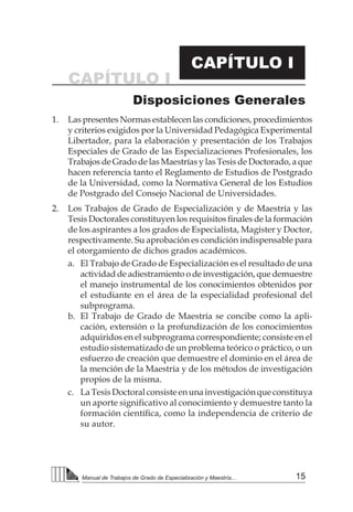 15
Manual de Trabajos de Grado de Especialización y Maestría...
1.	 Las presentes Normas establecen las condiciones, procedimientos
y criterios exigidos por la Universidad Pedagógica Experimental
Libertador, para la elaboración y presentación de los Trabajos
Especiales de Grado de las Especializaciones Profesionales, los
Trabajos de Grado de las Maestrías y las Tesis de Doctorado, a que
hacen referencia tanto el Reglamento de Estudios de Postgrado
de la Universidad, como la Normativa General de los Estudios
de Postgrado del Consejo Nacional de Universidades.
2.	 Los Trabajos de Grado de Especialización y de Maestría y las
Tesis Doctorales constituyen los requisitos finales de la formación
de los aspirantes a los grados de Especialista, Magíster y Doctor,
respectivamente. Su aprobación es condición indispensable para
el otorgamiento de dichos grados académicos.
a.	 El Trabajo de Grado de Especialización es el resultado de una
actividad de adiestramiento o de investigación, que demuestre
el manejo instrumental de los conocimientos obtenidos por
el estudiante en el área de la especialidad profesional del
subprograma.
b.	 El Trabajo de Grado de Maestría se concibe como la apli-
cación, extensión o la profundización de los conocimientos
adquiridos en el subprograma correspondiente; consiste en el
estudio sistematizado de un problema teórico o práctico, o un
esfuerzo de creación que demuestre el dominio en el área de
la mención de la Maestría y de los métodos de investigación
propios de la misma.
c.	 LaTesisDoctoralconsisteenunainvestigaciónqueconstituya
un aporte significativo al conocimiento y demuestre tanto la
formación científica, como la independencia de criterio de
su autor.
CAPÍTULO I
Disposiciones Generales
CAPÍTULO I
 