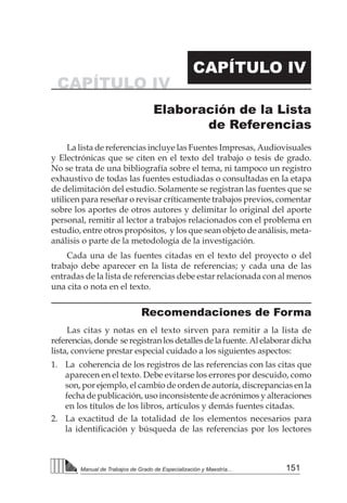 151
Manual de Trabajos de Grado de Especialización y Maestría...
CAPÍTULO IV
CAPÍTULO IV
Elaboración de la Lista
de Referencias
La lista de referencias incluye las Fuentes Impresas, Audiovisuales
y Electrónicas que se citen en el texto del trabajo o tesis de grado.
No se trata de una bibliografía sobre el tema, ni tampoco un registro
exhaustivo de todas las fuentes estudiadas o consultadas en la etapa
de delimitación del estudio. Solamente se registran las fuentes que se
utilicen para reseñar o revisar críticamente trabajos previos, comentar
sobre los aportes de otros autores y delimitar lo original del aporte
personal, remitir al lector a trabajos relacionados con el problema en
estudio, entre otros propósitos, y los que sean objeto de análisis, meta-
análisis o parte de la metodología de la investigación.
Cada una de las fuentes citadas en el texto del proyecto o del
trabajo debe aparecer en la lista de referencias; y cada una de las
entradas de la lista de referencias debe estar relacionada con al menos
una cita o nota en el texto.
Recomendaciones de Forma
Las citas y notas en el texto sirven para remitir a la lista de
referencias,donde seregistranlosdetallesdelafuente.Alelaborardicha
lista, conviene prestar especial cuidado a los siguientes aspectos:
1. 	La coherencia de los registros de las referencias con las citas que
aparecen en el texto. Debe evitarse los errores por descuido, como
son, por ejemplo, el cambio de orden de autoría, discrepancias en la
fecha de publicación, uso inconsistente de acrónimos y alteraciones
en los títulos de los libros, artículos y demás fuentes citadas.
2. 	 La exactitud de la totalidad de los elementos necesarios para
la identificación y búsqueda de las referencias por los lectores
 