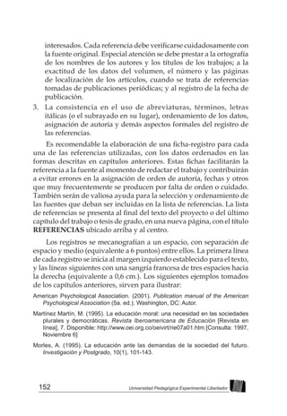 152 Universidad Pedagógica Experimental Libertador
interesados. Cada referencia debe verificarse cuidadosamente con
la fuente original. Especial atención se debe prestar a la ortografía
de los nombres de los autores y los títulos de los trabajos; a la
exactitud de los datos del volumen, el número y las páginas
de localización de los artículos, cuando se trata de referencias
tomadas de publicaciones periódicas; y al registro de la fecha de
publicación.
3. 	 La consistencia en el uso de abreviaturas, términos, letras
itálicas (o el subrayado en su lugar), ordenamiento de los datos,
asignación de autoría y demás aspectos formales del registro de
las referencias.
Es recomendable la elaboración de una ficha-registro para cada
una de las referencias utilizadas, con los datos ordenados en las
formas descritas en capítulos anteriores. Estas fichas facilitarán la
referencia a la fuente al momento de redactar el trabajo y contribuirán
a evitar errores en la asignación de orden de autoría, fechas y otros
que muy frecuentemente se producen por falta de orden o cuidado.
También serán de valiosa ayuda para la selección y ordenamiento de
las fuentes que deban ser incluidas en la lista de referencias. La lista
de referencias se presenta al final del texto del proyecto o del último
capítulo del trabajo o tesis de grado, en una nueva página, con el título
REFERENCIAS ubicado arriba y al centro.
Los registros se mecanografían a un espacio, con separación de
espacio y medio (equivalente a 6 puntos) entre ellos. La primera línea
de cada registro se inicia al margen izquierdo establecido para el texto,
y las líneas siguientes con una sangría francesa de tres espacios hacia
la derecha (equivalente a 0,6 cm.). Los siguientes ejemplos tomados
de los capítulos anteriores, sirven para ilustrar:
American Psychological Association. (2001). Publication manual of the American
Psychological Association (5a. ed.). Washington, DC: Autor.
Martínez Martín, M. (1995). La educación moral: una necesidad en las sociedades
plurales y democráticas. Revista Iberoamericana de Educación [Revista en
línea], 7. Disponible: http://www.oei.org.co/oeivirt/rie07a01.htm [Consulta: 1997,
Noviembre 6]
Morles, A. (1995). La educación ante las demandas de la sociedad del futuro.
Investigación y Postgrado, 10(1), 101-143.
 