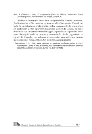 153
Manual de Trabajos de Grado de Especialización y Maestría...
Siso, R. (Director). (1988). El compromiso [Película]. Mérida, Venezuela: Trova
Cinematográfica/Universidad de los Andes, Cine ULA.
Se debe elaborar una única lista, integrando las Fuentes Impresas,
Audiovisuales y Electrónicas, ordenadas alfabéticamente. Cuando se
trate de un estudio de meta-análisis sobre un conjunto de referencias
en particular, deben aparecer integradas dentro de la lista, aunque
marcadas con un asterisco en el margen izquierdo de la primera línea
para distinguirlas de las demás, y una nota de pie de página con la
siguiente leyenda: Las referencias marcadas con asterisco fueron
incluidas en el meta-análisis. Un ejemplo a continuación:
* Gottfredson, L. S. (1980). How valid are occupational reinforcer pattern scores?
(Reporte No. CSOS-R-292). Baltimore, MD: Johns Hopkins University, Center for
Social Organization of Schools. (ERIC No. ED 182 465)
 