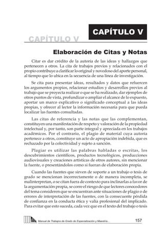 157
Manual de Trabajos de Grado de Especialización y Maestría...
Elaboración de Citas y Notas
CAPÍTULO V
CAPÍTULO V
Citar es dar crédito de la autoría de las ideas y hallazgos que
pertenecen a otros. La cita de trabajos previos y relacionados con el
propio contribuye a clarificar lo original y novedoso del aporte personal,
al tiempo que lo ubica en la secuencia de una línea de investigación.
Se cita para presentar ideas, resultados y datos que refuercen
los argumentos propios, relacionar estudios y desarrollos previos al
trabajo que se proyecta realizar o que se ha realizado, dar ejemplos de
otros puntos de vista, profundizar o ampliar el alcance de lo expuesto,
aportar un marco explicativo o significado conceptual a las ideas
propias, y ofrecer al lector la información necesaria para que pueda
localizar las fuentes consultadas.
Las citas de referencia y las notas que las complementan,
constituyen una manifestación de respeto y valoración de la propiedad
intelectual y, por tanto, son parte integral y apreciada en los trabajos
académicos. Por el contrario, el plagio de material cuya autoría
pertenece a otros, constituye un acto de apropiación indebida, que es
rechazado por la colectividad y sujeto a sanción.
Plagiar es utilizar las palabras habladas o escritas, los
descubrimientos científicos, productos tecnológicos, producciones
audiovisuales y creaciones artísticas de otros autores, sin mencionar
la fuente, o presentándolos como si fueran de elaboración propia.
Cuando las fuentes que sirven de soporte a un trabajo o tesis de
grado se mencionan incorrectamente o de manera incompleta, se
malinterpretan, o se citan fuera de contexto para inclinarlas a favor de
la argumentación propia, se corre el riesgo de que lectores conocedores
del tema consideren que se encuentran ante situaciones de plagio o de
errores de interpretación de las fuentes, con la consecuente pérdida
de confianza en la conducta ética y valía profesional del implicado.
Para evitar que esto suceda, cada vez que en el texto del trabajo o tesis
 