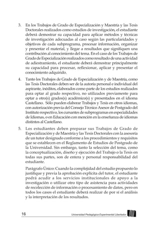 16 Universidad Pedagógica Experimental Libertador
3.	 En los Trabajos de Grado de Especialización y Maestría y las Tesis
Doctorales realizados como estudios de investigación, el estudiante
deberá demostrar su capacidad para aplicar métodos y técnicas
de investigación adecuadas al caso según las particularidades y
objetivos de cada subprograma, procesar información, organizar
y presentar el material, y llegar a resultados que signifiquen una
contribución al conocimiento del tema. En el caso de los Trabajos de
GradodeEspecializaciónrealizadoscomoresultadodeunaactividad
de adiestramiento, el estudiante deberá demostrar principalmente
su capacidad para procesar, reflexionar, aplicar y presentar el
conocimiento adquirido.
4.	 Tanto los Trabajos de Grado de Especialización y de Maestría, como
las Tesis Doctorales deben ser de la autoría personal e individual del
aspirante, inéditos, elaborados como parte de los estudios realizados
para optar al grado respectivo, no utilizados previamente para
optar a otro(s) grados(s) académico(s) y presentados en el idioma
Castellano. Sólo pueden elaborar Trabajos y Tesis en otros idiomas,
con autorización previa del Consejo Técnico Asesor de Postgrado del
Institutorespectivo,loscursantesdesubprogramasenespecialidades
de Idiomas, o en Educación con mención en la enseñanza de idiomas
distintos al Castellano.
5.	 Los estudiantes deben preparar sus Trabajos de Grado de
Especialización y de Maestría y las Tesis Doctorales con la asesoría
de un tutor designado conforme a los procedimientos y requisitos
que se establecen en el Reglamento de Estudios de Postgrado de
la Universidad. Sin embargo, tanto la selección del tema, como
la conceptualización, diseño y ejecución del Trabajo o la Tesis en
todas sus partes, son de entera y personal responsabilidad del
estudiante.
Parágrafo Único: Cuando la complejidad del estudio propuesto lo
justifique y previa la aprobación explícita del tutor, el estudiante
podrá acudir a los servicios institucionales de apoyo a la
investigación o utilizar otro tipo de asistencia para actividades
de recolección de información o procesamiento de datos, pero en
todos los casos el estudiante deberá realizar de por sí el análisis
y la interpretación de los resultados.
 