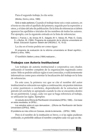 162 Universidad Pedagógica Experimental Libertador
Para el segundo trabajo, la cita sería:
(Morles, Donís y otros, 1989)
Seis o más autores. Cuando el trabajo tiene seis o más autores, en
el texto se cita sólo el apellido del primero, seguido por la expresión: y
otros, y el dato del año de publicación. En la lista de referencias sí deben
aparecer los apellidos e iniciales de los nombres de todos los autores.
Por ejemplo, con la siguiente entrada en la lista de referencias:
Belloni, I., Francia, L. de, Grossi, M. E., Salgado, M. V., Veloso, M., Pilati, O., Costa,
S. y Muñoz, M. (1984). Programa de evaluación de la reforma universitaria en
Brasil. Educación Superior: Boletín del CRESALC, 15, 15-22.
La cita en el texto podría ser como sigue:
El programa de evaluación de la reforma universitaria en Brasil significó...
(Belloni y otros, 1984).
O también: Belloni y otros (1984) realizaron...
Trabajos con Autoría Institucional
Los trabajos de autoría institucional o corporativa son citados
utilizando el nombre completo de la organización registrada como
autor. Sólo se podrán utilizar siglas si son conocidas, o suficientemente
informativas como para orientar la localización del trabajo en la lista
de referencias.
En este caso, la primera vez que se cite el nombre del autor
institucional se colocarán sus siglas a continuación, sin puntos internos
y entre paréntesis o corchetes, dependiendo de la estructura del
párrafo (el corchete es apropiado cuando la cita se encuentra dentro
de un paréntesis). Luego, cada vez que se haga referencia al trabajo,
se utilizarán las siglas. Ejemplos:
Un estudio de la Oficina de Planificación Universitaria (OPSU, 1986)... Con base
en estos resultados, la OPSU...
Los estudios sobre el cupo demuestran... (Oficina de Planificación del Sector
Universitario [OPSU], 1986)...
El problema es más crítico en Caracas, donde la demanda... (OPSU, 1986).
Pero si el nombre de la institución es breve, o si las siglas pudieran
confundir, es preferible utilizar el nombre completo cada vez que se cite.
 
