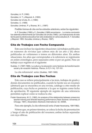 164 Universidad Pedagógica Experimental Libertador
González, A. P. (1990)
González, A. T. y Mayoral, A. (1993)
González de Urrutia, B. J. (1980)
González, C. (1989)
González Jiménez, P. y Álvarez, M. L. (1997)
Posiblesformasdecitaconlasentradasanteriores,seríanlassiguientes:
A. P. González (1990) y C. González (1989) encontraron... La misma conclusión
fue obtenida anteriormente por González de Urrutia (1980). Las implicaciones de esta
teoría para la práctica educativa han sido analizadas en varios estudios (A. T. González
y Mayoral, 1993; González Jiménez y Álvarez, 1997).
Cita de Trabajos con Fecha Compuesta
Este caso incluye las siguientes situaciones: (a) trabajos publicados
en números de revistas que cubren más de un año y (b) obras
publicadas en volúmenes o tomos en diferentes años. En ambas
situaciones, los años que correspondan a la referencia se registrarán
en orden cronológico, pero separados entre sí por un guión. Para un
trabajo cuyo registro es el siguiente:
Guédez, V. (1987-1988). La cultura y la educación como factores de transformación
social y de vocación histórica. Planiuc, 6-7(11-14), 137-161.
La cita referencial sería: (Guédez, 1987-1988)
Cita de Trabajos con Dos Fechas
Este caso se refiere principalmente a las tesis, trabajos de grado y
demás documentos no publicados, cuando la fuente sea un resumen
(abstract) que se encuentra en una revista, catálogo u otro medio de
publicación, cuya fecha es posterior a la que se registra como fecha
de aprobación. El siguiente ejemplo de registro de una referencia
permitirá explicar como se realiza la cita:
Foster Havercamp, M. E. (1982). An analysis of the relationship between preservice
teacher training and directed teaching performance (Tesis doctoral, University of
Chicago, 1981). Dissertation Abstracts International, 42, 4409A.
Para este ejemplo, la cita referencial sería: (Foster Havercamp, 1981/1982).
Nótese que, en primer término, se coloca la fecha de presentación
y luego el año de publicación del resumen; ambas fechas separadas
con raya oblicua.
 
