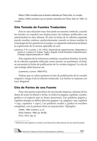 167
Manual de Trabajos de Grado de Especialización y Maestría...
Matos (1996) considera que el estudio realizado por Pérez Soto, no cumple...
Matos (1996) considera que el estudio reportado por Pérez Soto en 1994, no
cumple...
Cita Tomada de Fuentes Traducidas
Esta es una situación muy frecuente en nuestro contexto, cuando
las fuentes en español son traducciones de trabajos publicados con
anterioridad en otro idioma. El citar la fecha de la edición española
puede resultar confuso, particularmente cuando se desea resaltar la
cronología de los aportes en el campo. La siguiente referencia facilitará
la explicación de la norma aplicable al caso.
Lawrence, P. R. y Lorsch, J. W. (1973). Desarrollo de organizaciones: Diagnóstico y
acción (J. Lopera y H. Casas, Trads.). Bogotá: Fondo Educativo Interamericano.
(Trabajo original publicado en 1969)
Este registro de la referencia contiene, en primer término, la fecha
de la edición española utilizada como fuente; en paréntesis, al final,
se encuentra la fecha de publicación de la versión original. La cita de
este trabajo debe hacerse así:
(Lawrence y Lorsch, 1969/1973)
Nótese que se coloca primero el año de publicación de la versión
original y luego el de la edición traducida. Las fechas se separan con
raya diagonal.
Cita de Partes de una Fuente
Para citar partes específicas de una fuente impresa, además de los
datos de autor (o título) y fecha, se indica la página, capítulo, cuadro,
gráfico o el aspecto que se desea mencionar. Las palabras página y
capítulo siempre se deben abreviar (página = p.; páginas = pp.; capítulo
= cap.; capítulos = caps.). Las palabras cuadro y gráfico se escriben
completas, con la primera letra en mayúsculas1
. Ejemplos:
(Heller, 1989, Cuadro 2, p. 2)
(Ríos Cabrera, 1989, pp. 65-66)
(Finn, 1974, cap. 3)
1
Al final de este capítulo, se incluye una lista de las abreviaturas de uso más frecuente.
 