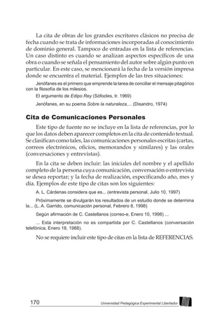 170 Universidad Pedagógica Experimental Libertador
La cita de obras de los grandes escritores clásicos no precisa de
fecha cuando se trata de informaciones incorporadas al conocimiento
de dominio general. Tampoco de entradas en la lista de referencias.
Un caso distinto es cuando se analizan aspectos específicos de una
obra o cuando se señala el pensamiento del autor sobre algún punto en
particular. En este caso, se mencionará la fecha de la versión impresa
donde se encuentra el material. Ejemplos de las tres situaciones:
Jenófanes es el primero que emprende la tarea de conciliar el mensaje pitagórico
con la filosofía de los milesios.
El argumento de Edipo Rey (Sófocles, tr. 1969)
Jenófanes, en su poema Sobre la naturaleza,... (Disandro, 1974)
Cita de Comunicaciones Personales
Este tipo de fuente no se incluye en la lista de referencias, por lo
que los datos deben aparecer completos en la cita de contenido textual.
Se clasifican como tales, las comunicaciones personales escritas (cartas,
correos electrónicos, oficios, memorandos y similares) y las orales
(conversaciones y entrevistas).
En la cita se deben incluir: las iniciales del nombre y el apellido
completo de la persona cuya comunicación, conversación o entrevista
se desea reportar; y la fecha de realización, especificando año, mes y
día. Ejemplos de este tipo de citas son los siguientes:
A. L. Cárdenas considera que es... (entrevista personal, Julio 10, 1997)
Próximamente se divulgarán los resultados de un estudio donde se determina
la... (L. A. Garrido, comunicación personal, Febrero 8, 1998)
Según afirmación de C. Castellanos (correo-e, Enero 10, 1998) ...
... Esta interpretación no es compartida por C. Castellanos (conversación
telefónica, Enero 18, 1988).
No se requiere incluir este tipo de citas en la lista de REFERENCIAS.
 
