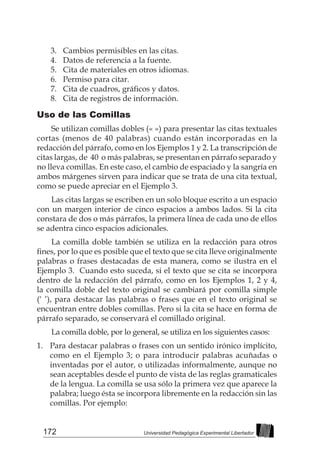 172 Universidad Pedagógica Experimental Libertador
3. 	 Cambios permisibles en las citas.
4. 	 Datos de referencia a la fuente.
5. 	 Cita de materiales en otros idiomas.
6. 	 Permiso para citar.
7. 	 Cita de cuadros, gráficos y datos.
8. 	 Cita de registros de información.
Uso de las Comillas
Se utilizan comillas dobles (« ») para presentar las citas textuales
cortas (menos de 40 palabras) cuando están incorporadas en la
redacción del párrafo, como en los Ejemplos 1 y 2. La transcripción de
citas largas, de 40 o más palabras, se presentan en párrafo separado y
no lleva comillas. En este caso, el cambio de espaciado y la sangría en
ambos márgenes sirven para indicar que se trata de una cita textual,
como se puede apreciar en el Ejemplo 3.
Las citas largas se escriben en un solo bloque escrito a un espacio
con un margen interior de cinco espacios a ambos lados. Si la cita
constara de dos o más párrafos, la primera línea de cada uno de ellos
se adentra cinco espacios adicionales.
La comilla doble también se utiliza en la redacción para otros
fines, por lo que es posible que el texto que se cita lleve originalmente
palabras o frases destacadas de esta manera, como se ilustra en el
Ejemplo 3. Cuando esto suceda, si el texto que se cita se incorpora
dentro de la redacción del párrafo, como en los Ejemplos 1, 2 y 4,
la comilla doble del texto original se cambiará por comilla simple
(‘ ’), para destacar las palabras o frases que en el texto original se
encuentran entre dobles comillas. Pero si la cita se hace en forma de
párrafo separado, se conservará el comillado original.
La comilla doble, por lo general, se utiliza en los siguientes casos:
1. 	 Para destacar palabras o frases con un sentido irónico implícito,
como en el Ejemplo 3; o para introducir palabras acuñadas o
inventadas por el autor, o utilizadas informalmente, aunque no
sean aceptables desde el punto de vista de las reglas gramaticales
de la lengua. La comilla se usa sólo la primera vez que aparece la
palabra; luego ésta se incorpora libremente en la redacción sin las
comillas. Por ejemplo:
 