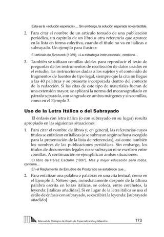 173
Manual de Trabajos de Grado de Especialización y Maestría...
Esta es la «solución esperada».... Sin embargo, la solución esperada no es factible.
2. 	 Para citar el nombre de un artículo tomado de una publicación
periódica, un capítulo de un libro u otra referencia que aparece
en la lista en forma colectiva, cuando el título no va en itálicas o
subrayado. Un ejemplo para ilustrar:
El artículo de Szczurek (1989), «La estrategia instruccional», contiene...
3. 	 También se utilizan comillas dobles para reproducir el texto de
preguntas de los instrumentos de recolección de datos usados en
el estudio, las instrucciones dadas a los sujetos y el contenido de
fragmentos de fuentes de tipo legal, siempre que la cita no llegue
a las 40 palabras y se presente incorporada dentro del contexto
de la redacción. Si las citas de este tipo de materiales fueran de
una extensión mayor, se aplicará la norma del mecanografiado en
párrafo separado, con sangrado en ambos márgenes y sin comillas,
como en el Ejemplo 3.
Uso de la Letra Itálica o del Subrayado
El énfasis con letra itálica (o con subrayado en su lugar) resulta
apropiado en las siguientes situaciones:
1. 	 Para citar el nombre de libros y, en general, las referencias cuyos
títulos se enfatizan en itálicas (o se subrayan según se haya escogido
para la presentación de la lista de referencias), así como también
los nombres de las publicaciones periódicas. Sin embargo, los
títulos de documentos legales no se subrayan ni se escriben entre
comillas. A continuación se ejemplifican ambas situaciones:
El libro de Pérez Esclarín (1997), Más y mejor educación para todos,
contiene...
En el Reglamento de Estudios de Postgrado se establece que...
2. 	 Para enfatizar una palabra o palabras en una cita textual, como en
el Ejemplo 3. Nótese que, inmediatamente después de la última
palabra escrita en letras itálicas, se coloca, entre corchetes, la
leyenda: [itálicas añadidas]. Si en lugar de la letra itálica se usa el
estilo de énfasis con subrayado, se escribirá la leyenda: [subrayado
añadido].
 