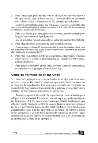 174 Universidad Pedagógica Experimental Libertador
3. 	 Para introducir, por primera vez en el texto, un término clave o
de tipo técnico que se desea resaltar. Luego se elimina el énfasis
con la letra itálica o el subrayado. Un ejemplo para ilustrar:
Existen dos conceptos básicos en este enfoque que requieren ser aclarados; ellos
son: potencial de aprendizaje y evaluación dinámica. Por potencial de aprendizaje
se entiende.... Evaluación dinámica es...
4. 	 Para citar letras, palabras, frases u oraciones, a modo de ejemplos
lingüísticos o de otro tipo. Ejemplo:
Uno es un adjetivo numeral que puede ser usado como pronombre indefinido.
5.  	Para identificar los extremos de una escala. Ejemplo:
El instrumento consta de 10 ítemes presentados en un formato tipo Likert, para
ser evaluados con una escala cuyos puntos extremos son: totalmente de acuerdo
(5) y totalmente en desacuerdo (1).
6. 	 Para citar los nombres científicos de géneros, subgéneros, especies,
subespecies y demás subordinaciones. Ejemplos: Astroscopus,
Lindernia crustacea.
7. 	 Para destacar las letras que se utilizan como símbolos estadísticos,
excepto las letras griegas. Ejemplos: F, t, n, p.
Cambios Permisibles en las Citas
Los cinco ejemplos de citas textuales ofrecidos anteriormente
permiten ilustrar las prácticas aceptadas para adaptar las citas cortas
al contexto de la redacción. Como se puede observar al comparar los
Ejemplos 2 y 3, es permisible el cambio de la primera letra de la primera
palabra: de mayúscula a minúscula (o viceversa).
También es posible el cambio de la puntuación final de la cita, para
adaptarla a la sintaxis de las frases u oraciones que siguen (compárense
los Ejemplos 1, 2, 4 y 5; nótese que cuando un párrafo finaliza con una
cita, si el punto final está dentro de la comilla, no se coloca otro punto
luego del paréntesis). Las restantes palabras deben ser reproducidas
exactamente igual a como aparecen en la fuente. Si existiera algún
error, gramatical o de otro tipo, que pueda confundir al lector, luego
del error se coloca la expresión sic entre paréntesis y en letras itálicas
(o subrayadas), como en el Ejemplo 3.
 