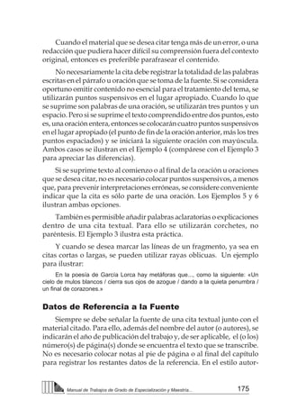 175
Manual de Trabajos de Grado de Especialización y Maestría...
Cuando el material que se desea citar tenga más de un error, o una
redacción que pudiera hacer difícil su comprensión fuera del contexto
original, entonces es preferible parafrasear el contenido.
No necesariamente la cita debe registrar la totalidad de las palabras
escritas en el párrafo u oración que se toma de la fuente. Si se considera
oportuno omitir contenido no esencial para el tratamiento del tema, se
utilizarán puntos suspensivos en el lugar apropiado. Cuando lo que
se suprime son palabras de una oración, se utilizarán tres puntos y un
espacio. Pero si se suprime el texto comprendido entre dos puntos, esto
es, una oración entera, entonces se colocarán cuatro puntos suspensivos
en el lugar apropiado (el punto de fin de la oración anterior, más los tres
puntos espaciados) y se iniciará la siguiente oración con mayúscula.
Ambos casos se ilustran en el Ejemplo 4 (compárese con el Ejemplo 3
para apreciar las diferencias).
Si se suprime texto al comienzo o al final de la oración u oraciones
que se desea citar, no es necesario colocar puntos suspensivos, a menos
que, para prevenir interpretaciones erróneas, se considere conveniente
indicar que la cita es sólo parte de una oración. Los Ejemplos 5 y 6
ilustran ambas opciones.
También es permisible añadir palabras aclaratorias o explicaciones
dentro de una cita textual. Para ello se utilizarán corchetes, no
paréntesis. El Ejemplo 3 ilustra esta práctica.
Y cuando se desea marcar las líneas de un fragmento, ya sea en
citas cortas o largas, se pueden utilizar rayas oblicuas. Un ejemplo
para ilustrar:
En la poesía de García Lorca hay metáforas que..., como la siguiente: «Un
cielo de mulos blancos / cierra sus ojos de azogue / dando a la quieta penumbra /
un final de corazones.»
Datos de Referencia a la Fuente
Siempre se debe señalar la fuente de una cita textual junto con el
material citado. Para ello, además del nombre del autor (o autores), se
indicarán el año de publicación del trabajo y, de ser aplicable, el (o los)
número(s) de página(s) donde se encuentra el texto que se transcribe.
No es necesario colocar notas al pie de página o al final del capítulo
para registrar los restantes datos de la referencia. En el estilo autor-
 