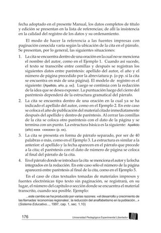 176 Universidad Pedagógica Experimental Libertador
fecha adoptado en el presente Manual, los datos completos de título
y edición se presentan en la lista de referencias; de allí la insistencia
en la calidad del registro de los datos y su ordenamiento.
El modo de hacer la referencia a las fuentes impresas con
paginación conocida varía según la ubicación de la cita en el párrafo.
Se presentan, por lo general, las siguientes situaciones:
1. 	 La cita se encuentra dentro de una oración en la cual no se menciona
el nombre del autor, como en el Ejemplo 1. Cuando así sucede,
el texto se transcribe entre comillas y después se registran los
siguientes datos entre paréntesis: apellido del autor, el año y el
número de página precedido por la abreviatura p. (o pp. si la cita
se encuentra en más de una página). El modelo de registro es el
siguiente: (Apellido, año, p. xx). Luego se continúa con la redacción
de la idea que se desea exponer. La puntuación luego del cierre del
paréntesis dependerá de la estructura gramatical del párrafo.
2. 	 La cita se encuentra dentro de una oración en la cual ya se ha
indicado el apellido del autor, como en el Ejemplo 2. En este caso
se coloca el año de publicación del material citado inmediatamente
después del apellido y dentro de paréntesis. Al cerrar las comillas
de la cita se coloca otro paréntesis con el dato de la página y se
termina con un punto. La estructura básica es la siguiente: Apellido
(año) xxxx «xxxxxx» (p. xx).
3. 	 La cita se presenta en forma de párrafo separado, por ser de 40
palabras o más, como en el Ejemplo 3. La estructura es similar a la
anterior: el apellido y la fecha aparecen en el párrafo que precede
a la cita; el paréntesis con el dato de número de página se coloca
al final del párrafo de la cita.
4. 	 Enelpárrafodondeseintroducelacita semencionaelautorylafecha
integrados en la redacción. En este caso sólo el número de la página
aparecerá entre paréntesis al final de la cita, como en el Ejemplo 5.
En el caso de citas textuales tomadas de materiales impresos y
fuentes electrónicas tipo texto sin paginación, se registrará, en su
lugar, el número del capítulo o sección donde se encuentra el material
transcrito, cuando sea posible. Ejemplo:
...este cambio se ha producido por varias razones: «el desarrollo y crecimiento de
las llamadas ‘economías regionales’, la reducción del analfabetismo en la población...»
(Sistema Educativo..., 1997, cap. 1, sec. 1.10)
 