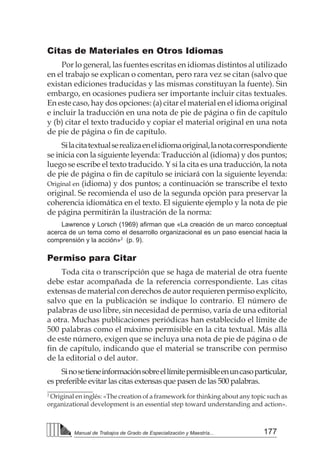 177
Manual de Trabajos de Grado de Especialización y Maestría...
Citas de Materiales en Otros Idiomas
Por lo general, las fuentes escritas en idiomas distintos al utilizado
en el trabajo se explican o comentan, pero rara vez se citan (salvo que
existan ediciones traducidas y las mismas constituyan la fuente). Sin
embargo, en ocasiones pudiera ser importante incluir citas textuales.
En este caso, hay dos opciones: (a) citar el material en el idioma original
e incluir la traducción en una nota de pie de página o fin de capítulo
y (b) citar el texto traducido y copiar el material original en una nota
de pie de página o fin de capítulo.
Silacitatextualserealizaenelidiomaoriginal,lanotacorrespondiente
se inicia con la siguiente leyenda: Traducción al (idioma) y dos puntos;
luego se escribe el texto traducido. Y si la cita es una traducción, la nota
de pie de página o fin de capítulo se iniciará con la siguiente leyenda:
Original en (idioma) y dos puntos; a continuación se transcribe el texto
original. Se recomienda el uso de la segunda opción para preservar la
coherencia idiomática en el texto. El siguiente ejemplo y la nota de pie
de página permitirán la ilustración de la norma:
Lawrence y Lorsch (1969) afirman que «La creación de un marco conceptual
acerca de un tema como el desarrollo organizacional es un paso esencial hacia la
comprensión y la acción»2
(p. 9).
Permiso para Citar
Toda cita o transcripción que se haga de material de otra fuente
debe estar acompañada de la referencia correspondiente. Las citas
extensas de material con derechos de autor requieren permiso explícito,
salvo que en la publicación se indique lo contrario. El número de
palabras de uso libre, sin necesidad de permiso, varía de una editorial
a otra. Muchas publicaciones periódicas han establecido el límite de
500 palabras como el máximo permisible en la cita textual. Más allá
de este número, exigen que se incluya una nota de pie de página o de
fin de capítulo, indicando que el material se transcribe con permiso
de la editorial o del autor.
Sinosetieneinformaciónsobreellímitepermisibleenuncasoparticular,
es preferible evitar las citas extensas que pasen de las 500 palabras.
2
Original en inglés: «The creation of a framework for thinking about any topic such as
organizational development is an essential step toward understanding and action».
 