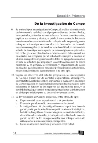 18 Universidad Pedagógica Experimental Libertador
9.	 Se entiende por Investigación de Campo, el análisis sistemático de
problemas en la realidad, con el propósito bien sea de describirlos,
interpretarlos, entender su naturaleza y factores constituyentes,
explicar sus causas y efectos, o predecir su ocurrencia, haciendo
uso de métodos característicos de cualquiera de los paradigmas o
enfoques de investigación conocidos o en desarrollo. Los datos de
interés son recogidos en forma directa de la realidad; en este sentido
se trata de investigaciones a partir de datos originales o primarios.
Sin embargo, se aceptan también estudios sobre datos censales o
muestrales no recogidos por el estudiante, siempre y cuando se
utilicenlosregistros originales con los datosnoagregados;o cuando
se trate de estudios que impliquen la construcción o uso de series
históricas y, en general, la recolección y organización de datos
publicados para su análisis mediante procedimientos estadísticos,
modelos matemáticos, econométricos o de otro tipo.
10.	 Según los objetivos del estudio propuesto, la Investigación
de Campo puede ser de carácter exploratorio, descriptivo,
interpretativo, reflexivo-crítico, explicativo o evaluativo. El ámbito
delainvestigación,encuantoalnúmerodeunidadesdedatos,debe
justificarse en función de los objetivos del Trabajo o la Tesis, y  la
posibilidad real que tiene el estudiante de recolectar la información
en el tiempo exigido para su desarrollo y presentación.
11.	 La Investigación de Campo puede ser, entre otros, de tipo:
a.	 Experimental, cuasi experimental o ex post-facto.
b.	 Encuesta, panel, estudio de casos o estudio censal.
c.	 Investigación-acción, investigación sobre la práctica, investi-
gación participante; estudios etnográficos, etnometodológicos,
holísticos, biográficos, fenomenológicos, de análisis sistémico,
de análisis de contenido; y cualquier otro diseño de investi-
gación dentro de los enfoques cualitativo, interpretativo, de
crítica social u otros enfoques emergentes.
d.	 Estudios de costo-beneficio y de costo-efectividad.
Sección Primera
De la Investigación de Campo
 