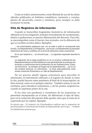 180 Universidad Pedagógica Experimental Libertador
Como se indicó anteriormente, existe libertad de uso de los datos
oficiales publicados en boletines estadísticos, memorias y cuentas,
planes de desarrollo, censos y similares, pero siempre se debe
reconocer la fuente.
Cita de Registros de Información
Cuando se transcriben fragmentos ilustrativos de información
obtenida en la investigación, tomados textualmente de cuestionarios,
diarios o grabaciones, es preciso diferenciarla del discurso. Para ello,
se mecanografían como si fueran citas textuales, con la diferencia de
que se escriben en letra itálica. Ejemplos:
... los entrevistados explicaron que «no se sabe a quién le corresponde esta
función, si al Departamento o al Programa», por lo que «constantemente se presentan
situaciones de roces y conflictos en la toma de decisiones sobre el personal».
En lo que respecta a..., se encontró que.... La siguiente respuesta describe la
situación:
La asignación de la carga académica no es un proceso unificado [en los
Departamentos] por la informalidad con que generalmente se producen los
acuerdos y compromisos de los profesores con las Subdirecciones. Éstas,
con frecuencia, se manejan al margen de los Departamentos..., por la vía
del contacto personal. La información... no fluye adecuadamente entre
ambas instancias (Entrevista a un Jefe de Departamento).
De ser preciso añadir alguna aclaratoria para describir al
informante, el instrumento utilizado o el registro de donde se toma
la cita, puede hacerse entre paréntesis al final de la transcripción, en
letra normal, como en el ejemplo anterior. También nótese el uso de
corchetes, para introducir aclaratorias, y de los puntos suspensivos,
cuando se supriman partes de la cita.
Si las citas son paráfrasis y resúmenes de las respuestas, se
presentan incorporadas en el texto, sin diferenciar el tipo de letra,
pero en la redacción del párrafo debe quedar claro que se trata de lo
expresado por los sujetos. Ejemplo:
Se aprecia que... Al respecto, los Coordinadores explican que la asignación de
personal queda a la discreción de los Jefes de Departamento, por lo que .... También
los Subdirectores piensan que...
 