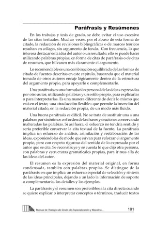 181
Manual de Trabajos de Grado de Especialización y Maestría...
Paráfrasis y Resúmenes
En los trabajos y tesis de grado, se debe evitar el uso excesivo
de las citas textuales. Muchas veces, por el abuso de esta forma de
citado, la redacción de revisiones bibliográficas o de marcos teóricos
resultan en collages, sin argumento de fondo. Con frecuencia, lo que
interesa destacar es la idea del autor o un resultado; ello se puede hacer
utilizando palabras propias, en forma de citas de paráfrasis o de citas
de resumen, que hilvanen más claramente el argumento.
Lo recomendable es una combinación equilibrada de las formas de
citado de fuentes descritas en este capítulo, buscando que el material
tomado de otros autores encaje lógicamente dentro de la estructura
del argumento propio, para apoyarlo o complementarlo.
Una paráfrasis es una formulación personal de las ideas expresadas
por otro autor, utilizando palabras y un estilo propio, para explicarlas
o para interpretarlas. Es una manera diferente de decir lo mismo que
está en el texto;  una «traducción flexible» que permite la inserción del
material citado, en la redacción propia, de un modo más fluido.
Una buena paráfrasis es difícil. No se trata de sustituir una a una
palabras por sinónimos o el orden de las frases y oraciones conservando
inalteradas las palabras. Si así fuera, el esfuerzo no tendría sentido y
sería preferible conservar la cita textual de la fuente. La paráfrasis
implica un esfuerzo de análisis, asimilación y reelaboración de las
ideas, exponiéndolas de modo que sirvan para reforzar el argumento
propio, pero con respeto riguroso del sentido de lo expresado por el
autor que se cita. Se reconstruye y se cuenta lo que dijo otra persona,
con palabras y estructuras gramaticales propias, para ir mas allá de
las ideas del autor.
El resumen es la expresión del material original, en forma
condensada, también con palabras propias. Se distingue de la
paráfrasis en que implica un esfuerzo especial de selección y síntesis
de las ideas principales, dejando a un lado la información de soporte
o complementaria, los detalles y los ejemplos.
La paráfrasis y el resumen son preferibles a la cita directa cuando
se quiere explicar o interpretar conceptos o términos, traducir textos
 