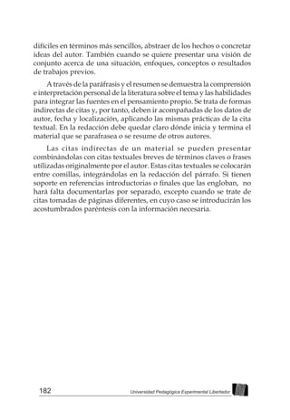 182 Universidad Pedagógica Experimental Libertador
difíciles en términos más sencillos, abstraer de los hechos o concretar
ideas del autor. También cuando se quiere presentar una visión de
conjunto acerca de una situación, enfoques, conceptos o resultados
de trabajos previos.
A través de la paráfrasis y el resumen se demuestra la comprensión
e interpretación personal de la literatura sobre el tema y las habilidades
para integrar las fuentes en el pensamiento propio. Se trata de formas
indirectas de citas y, por tanto, deben ir acompañadas de los datos de
autor, fecha y localización, aplicando las mismas prácticas de la cita
textual. En la redacción debe quedar claro dónde inicia y termina el
material que se parafrasea o se resume de otros autores.
Las citas indirectas de un material se pueden presentar
combinándolas con citas textuales breves de términos claves o frases
utilizadas originalmente por el autor. Estas citas textuales se colocarán
entre comillas, integrándolas en la redacción del párrafo. Si tienen
soporte en referencias introductorias o finales que las engloban,  no
hará falta documentarlas por separado, excepto cuando se trate de
citas tomadas de páginas diferentes, en cuyo caso se introducirán los
acostumbrados paréntesis con la información necesaria.
 