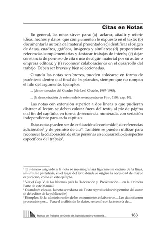 183
Manual de Trabajos de Grado de Especialización y Maestría...
Citas en Notas
En general, las notas sirven para: (a) aclarar, añadir y referir
ideas, hechos y datos que complementen lo expuesto en el texto; (b)
documentar la autoría del material presentado; (c) identificar el origen
de datos, cuadros, gráficos, imágenes y similares; (d) proporcionar
referencias complementarias y destacar trabajos de interés; (e) dejar
constancia de permiso de cita o uso de algún material por su autor o
empresa editora; y (f) reconocer colaboraciones en el desarrollo del
trabajo. Deben ser breves y bien seleccionadas.
Cuando las notas son breves, pueden colocarse en forma de
paréntesis dentro o al final de los párrafos, siempre que no rompan
el hilo del argumento. Ejemplos:
... (datos tomados del Cuadro 5 de Leal Chacón, 1987-1988).
... (la demostración de este modelo se encuentra en Finn, 1984, cap. 10).
Las notas con extensión superior a dos líneas o que pudieran
distraer al lector, se deben colocar fuera del texto, al pie de página
o al fin del capítulo, en forma de secuencia numerada, con seriación
independiente para cada capítulo.
Estas notas pueden ser de explicación de contenido4
, de referencias
adicionales5
y de permiso de cita6
. También se pueden utilizar para
reconocer la colaboración de otras personas en el desarrollo de aspectos
específicos del trabajo7
.
4
El número asignado a la nota se mecanografiará ligeramente encima de la línea,
sin utilizar paréntesis, en el lugar del texto donde se origina la necesidad de mayor
explicación, como en este ejemplo.
5
Ver el Cap. V de las Normas para la Elaboración y Presentación.... en la Primera
Parte de este Manual.
6
Cuando es el caso, la nota se redacta así: Texto reproducido con permiso del autor
(o del editor de la publicación)
7
Ejemplos: En la administración de los instrumentos colaboraron.... Los datos fueron
procesados por... Para el análisis de los datos, se contó con la asesoría de....
 