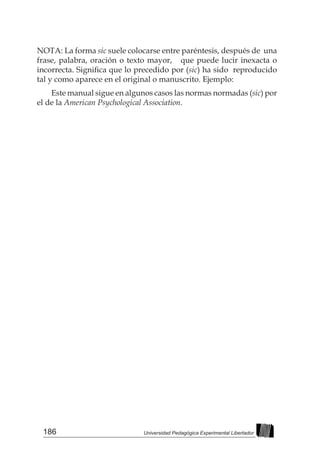 186 Universidad Pedagógica Experimental Libertador
NOTA: La forma sic suele colocarse entre paréntesis, después de una
frase, palabra, oración o texto mayor, que puede lucir inexacta o
incorrecta. Significa que lo precedido por (sic) ha sido reproducido
tal y como aparece en el original o manuscrito. Ejemplo:
Este manual sigue en algunos casos las normas normadas (sic) por
el de la American Psychological Association.
 